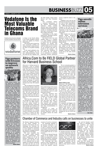 BusinessBuzz 05
Africa.Com to Be FIELD Global Partner
for Harvard Business School
Chamber of Commerce and Industry calls on businesses to unite
The Western Regional Chairman
of the Ghana Chamber of
Commerce and Industry, Mr. Issa
Ouedraogo, has reiterated the
need for the business community
to work together in harnessing
the numerous emerging business
opportunities in the Region.
“We must remember that
job creation; wealth creation;
economic empowerment; and
nation building are all led by
business communities and the
private sector and that is why
it is so important that we come
together as a business community
and make the best use of the
enormous emerging opportunities
VodafoneGhanahasbeenadjudged
the Most Valuable Telecoms Brand
Africa.com is looking forward to
welcoming a team of students
from Harvard Business School this
week. The team of six students
will be in Johannesburg for a week
as part of a required first-year
course at Harvard Business School
called FIELD, which stands for
Field Immersion Experiences for
Leadership Development. Africa.
com is one of 156 FIELD Global
Partners spanning 13 countries
around the world. Together they
will host more than 930 students
in all.
"We are pleased to be working
with Harvard Business School to
provide students with a real-world
learning experience in South Africa
said Teresa Clarke, Chairman and
CEO. "We feel certain that the
students will gather insights here
that they would never be able to
glean from a classroom discussion
alone."
FIELD has three modules that
run through the entire first year
of the two- year MBA program.
The first module focuses on
developing individual leadership
skills through team feedback and
self-reflection. The second focuses
on developing global intelligence
by immersing them in a foreign
country to develop a new product
or service in country for their
Global Partner organization. The
Vodafone Is the
Most Valuable
Telecoms Brand
in Ghana
final module brings all the lessons
together by challenging students
to develop and launch their own
micro-business as part of a small
team back in Boston.
Africa.com executives have
been working with the team
remotely in the months leading
up to their arrival in South
Africa. While in the country,
they will pitch their ideas to
the leadership team, conduct
field research with consumers
around Johannesburg and present
their final recommendations to
management.
Harvard is quick to
acknowledge that this important
learning experience would not
be possible without the Global
Partners.
in Ghana in the Fourth edition
of the Brand Excellence Awards
report put together by Premier
Brands Ghana.
The Awards seek to project the
most consistently excelling and
relevant brands in Ghana and also
put them on the global branding
map.
In the report published a few
weeks ago, Vodafone was the
only telecommunications brand
that made the top 6 together with
around us,” he said in a statement.
Mr. Ouedraogo appealed to
the business community to join
the Chamber and help it grow
in order to promote and protect
local business interests and bring
positive change and improvement
to the Region that has so much
potential.
He said the Sekondi/Takoradi
chapter of the Chamber would
embark on programmes aimed at
making the business community
efficient, effective and profitable:
Mr. Ouedraogo said there
would be some amendments to
the by-laws with regards to the
criteria and qualities required
Tigo unveils
online
television
services
Tigo partners
with Ericsson
to improve
on network
quality
Tigo Rwanda has unveiled
online television services for
4G internet subscribers. The
telecom firm said it had entered
into a partnership with iRokotv,
an online entertainment TV to
provide subscription-based video
entertainment for its 4G clients.
Chantal Umutoni Kagame,
the telecom’s head of corporate
affairs, said this will enable 4G
wireless users unlimited access
to entertainment services from
across the globe. Prepaid
customers will part with Rwf
20,000 monthly for two gigabytes
(GB) of internet data while the
postpaid clients will be paying
Rwf 50,000 and Rwf 215,000 for
4.5 GB and 20 GB respectively.
In addition to that, the clients
will have exclusive access to the
iRokotv service at different rates.
Peter Brunt, iRokotv East
Africa vice president said they
were looking to have more
subscribers accessing African
contentandthattheywereworking
with Rwandan filmmakers on how
they could sell their productions
through the platform. The partners
were optimistic that more people
will use the television service to
increase uptake of 4G internet
services in the country.
Rhee Dongwan, chief
marketing officer of ORN, which
is the wholesaler of 4G LTE to
Tigo, said that as more people
take up the service, the pricing
will ultimately go down. The 4G
technology was commercially
launched in October last
year through a private public
partnership between government
and Korea Telecom (KT) to deploy
a high-speed 4G broadband
network covering 95 per cent
of Rwandans in three years.
Unfortunately, many Rwandans
have not yet been able to take up
the high-speed internet service
mainly because they can barely
afford it.
New Times
Mobile Network Operator, Tigo
has entered into a partnership
with world-class Communications
technology and services provider,
Ericsson, to help manage and
improve its network quality and
service delivery. The strategic
deal will enable Tigo extend
its footprint nationwide and
ensure customer satisfaction by
delivering superior network quality
using Ericsson’s state-of-the-art
technology and experience.
In a recent interview with
the CEO of Tigo Ghana about its
overhead fibre project in Bogoso
in the Western region, Roshi
Motman, touted Ericsson’s
capability and capacity saying:
“Ericsson is recognized world-
wide for their extensive experience
in advising and supporting
telecom operators to secure
network quality and improved
efficiency. Tigo Ghana is going
to leverage on their expertise to
offer our customers a reliable and
seamless network experience”.
She explained that although
like other telecom companies the
network is core to their operations,
companies like Ericsson are
market leaders and renowned
for telecommunications services.
She believes the partnership will
give Tigo Ghana the opportunity
to focus on delivering quality
experience for its customers
and managing the network. “It
will also guarantee network
quality and optimisation which is
crucial for customer experience”
Roshi emphasised. Ericsson will
manage all maintenance and
operations of Tigo Ghana’s active
network among others.
Modern Ghana
the Daily Graphic, Toyota Ghana,
Melcom and Total Petroleum
Ghana.
This recognition follows
a consistent performance in
the National Communications
Authority’s (NCA) monthly
telecoms report which recognises
Vodafone as having made the most
inroads in increasing subscriber
base with a current base of more
than 7million subscribers.
Commenting on this, Agnes
Emefa-Essah, Marketing Director
at Vodafone Ghana said:
“Our brand is one of our most
valuable assets as a company.
It is what mobilises customers
to benefit from the unmatched
experience we provide. This
recognition goes to show the hard
work we always put in to ensure
we are consistent with what we
provide to the customer – the
most important beneficiary of
our service. We will continue
to be committed to excellence,
leadership, customer satisfaction
"We are extremely grateful to
Africa.com and all the FIELD Global
Partner organizations for all they
do on behalf of our students," said
Professor Tony Mayo, the faculty
head of FIELD. "The students
benefit immeasurably from this
experience and we hope the
partner organizations do as well."
Distributed by African Media
Agency (AMA) on behalf of Africa.
com
About Africa.com
Africa.com is the leading Africa-
related website with more than
one million views every month
from people in over 200 countries
& territories. Our signature
product is the Africa.com Top10
- we read all the Africa news so
that you don't have to. We curate
and summarize the top ten African
news stories of the day and of the
week. Africa.com is also a one stop
shop to help Africans put their
ideas onto mobile websites easily
and affordably.
For companies and bloggers who
want to showcase their African
identity as part of their website
address. With offices in South
Africa, Nigeria and the United
States, Africa.com is dedicated to
changing the way the world sees
Africa.
Modern Ghana
and be a model for others in the
sector”.
Vodafone’s rise to the top and
dedicationhasalsobeenrecognised
by a host of other organisations;
for instance, the company won
the CIMG’sTelecommunications
Company of the Year in 2014
and also won the Best Television
Programme of the Year at the
same awards with its ‘Healthline’
programme.
Other awards won last year
included Mobile Broadband
Internet of the Year; Telecom
Wholesale Provider of the Year;
Best Use of Social Media; and
Mobile Operator of the Yearat the
Mobile Awards.
The company’s enterprise
arm - Vodafone Business Solutions
–also picked up the Telecom
Business Service of the Year; while
the Vodafone Red product was
adjudged Marketing Campaign
of the Year–at the same awards
ceremony.
Modern Ghana

Teresa Clarke, Chairman and
CEO, Africa.com
for electing executives and build
a working relationship with the
Ministry of Trade and Industries,
Association of Ghana Industries,
National Board of Small Scale
Industries, Association of Small
Scale Industry, Sekondi-Takoradi
Metropolitan Assembly and the
Regional Coordinating Council
(RCC) to help improve business
operations.
He said the Chamber would
also work at rebuilding trust
and confidence and expand
membership of the business
community, foster greater
confidence between the donor
community and the Chamber
of Commerce and Sekondi-
Takoradi, and support members
with credible business profiles
and bankable business plans
to get financial assistance from
international banks.
The Chamber Chairman
added that 2015 should serve
as reawakening of the Region's
Chamber for best business results.
Modern Ghana
mONDAY | JANUARY 19, 2015
 