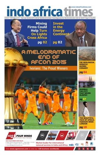 www.indoafricatimes.com
MONDAY | FEBRUARY 16, 2015 Title Code: DELENG18579 • RNI NO: DELENG/2014/54666 • Postal Registration No.: DN/325/2014-2016 • VOL. 02 • NO. 07 • Page 12 • Price `10
pg 02
Visit www.agsmovers.com to view our 128 locations worldwide
I N T E R N A T I O N A L M O V E R S
AGS FOUR WINDS NEW DELHI
D 84/2 Okhla Industrial area Ph - 1 New Delhi 110 020
T. +91 98 11 11 00 61 / +91 11 43 36 73 00
E. ags-delhi@agsfourwinds.com
Market leader for international
removal services in India and Africa.
pg10
pg 04
pg 07
Continued to page 03
A Melodramatic
End of
Afcon 2015
Ivorians: The Proud Winners
The Geological
Miracle:
Guinea
Conakry
Mumbai:
The City
That Never
Sleeps!!
Mining
Firms Could
Help Turn
On Lights
Cross Africa
The Beautiful
Face of Africa
Fashion Week
London
pg 02
Invest
in the
Energy
Continent
 