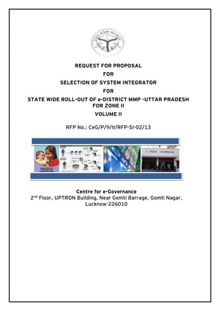REQUEST FOR PROPOSAL
FOR
SELECTION OF SYSTEM INTEGRATOR
FOR
STATE WIDE ROLL-OUT OF e-DISTRICT MMP -UTTAR PRADESH
FOR ZONE II
VOLUME II
RFP No.: CeG/P/9/II/RFP-SI-02/13

2

nd

Centre for e-Governance
Floor, UPTRON Building, Near Gomti Barrage, Gomti Nagar,
Lucknow-226010

 