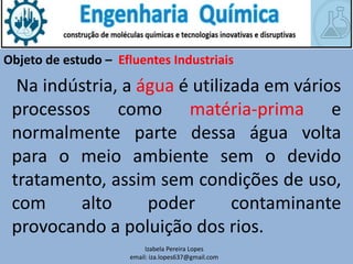 Izabela Pereira Lopes
email: iza.lopes637@gmail.com
Objeto de estudo – Efluentes Industriais
Na indústria, a água é utilizada em vários
processos como matéria-prima e
normalmente parte dessa água volta
para o meio ambiente sem o devido
tratamento, assim sem condições de uso,
com alto poder contaminante
provocando a poluição dos rios.
 