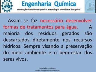 Izabela Pereira Lopes
email: iza.lopes637@gmail.com
Assim se faz necessário desenvolver
formas de tratamentos para água. A
maioria dos resíduos gerados são
descartados diretamente nos recursos
hídricos. Sempre visando a preservação
do meio ambiente e o bem-estar dos
seres vivos.
 