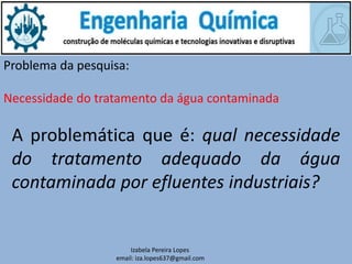 Problema da pesquisa:
Necessidade do tratamento da água contaminada
..
A problemática que é: qual necessidade
do tratamento adequado da água
contaminada por efluentes industriais?
Izabela Pereira Lopes
email: iza.lopes637@gmail.com
 