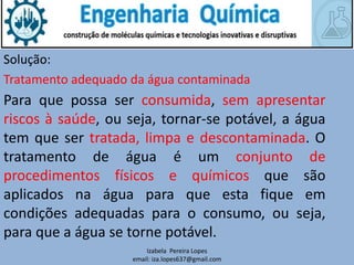 Izabela Pereira Lopes
email: iza.lopes637@gmail.com
Solução:
Tratamento adequado da água contaminada
Para que possa ser consumida, sem apresentar
riscos à saúde, ou seja, tornar-se potável, a água
tem que ser tratada, limpa e descontaminada. O
tratamento de água é um conjunto de
procedimentos físicos e químicos que são
aplicados na água para que esta fique em
condições adequadas para o consumo, ou seja,
para que a água se torne potável.
 