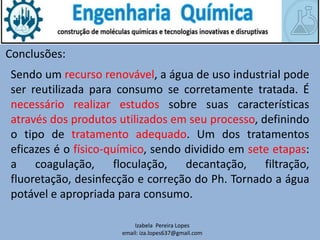 Izabela Pereira Lopes
email: iza.lopes637@gmail.com
Conclusões:
Sendo um recurso renovável, a água de uso industrial pode
ser reutilizada para consumo se corretamente tratada. É
necessário realizar estudos sobre suas características
através dos produtos utilizados em seu processo, definindo
o tipo de tratamento adequado. Um dos tratamentos
eficazes é o físico-químico, sendo dividido em sete etapas:
a coagulação, floculação, decantação, filtração,
fluoretação, desinfecção e correção do Ph. Tornado a água
potável e apropriada para consumo.
 
