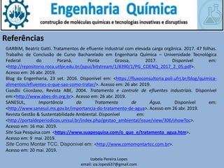 Izabela Pereira Lopes
email: iza.lopes637@gmail.com
Referências
GARBIM, Beatriz Gatti. Tratamentos de efluente industrial com elevada carga orgânica. 2017. 47 folhas.
Trabalho de Conclusão de Curso Bacharelado em Engenharia Química – Universidade Tecnológica
Federal do Paraná, Ponta Grossa, 2017. Disponível em:
<http://repositorio.roca.utfpr.edu.br/jspui/bitstream/1/8390/1/PG_COENQ_2017_2_05.pdf>.
Acesso em: 26 abr. 2019.
Blog da Engenharia, 23 set. 2016. Disponível em: <https://fluxoconsultoria.poli.ufrj.br/blog/quimica-
alimentos/efluentes-o-que-sao-como-tratar/>. Acesso em: 26 abr. 2019.
Gandhi Giordano, Revista ABE, 2004. Tratamento e controle de efluentes industriais. Disponível
em:<http://www.abes-dn.org.br>. Acesso em: 26 abr. 2019.
SANESUL, Importância do Tratamento de Água. Disponível em:
<http://www.sanesul.ms.gov.br/importancia-do-tratamento-de-agua>. Acesso em 26 abr. 2019.
Revista Gestão & Sustentabilidade Ambiental. Disponível em:
<http://portaldeperiodicos.unisul.br/index.php/gestao_ambiental/issue/view/306/showToc>.
Acesso em: 16 mai. 2019.
Site Sua Pesquisa.com <https://www.suapesquisa.com/o_que_e/tratamento_agua.htm>.
Acesso em: 9 mai. 2019.
Site Como Montar TCC. Disponível em: <http://www.comomontartcc.com.br>.
Acesso em: 20 mai. 2019.
 