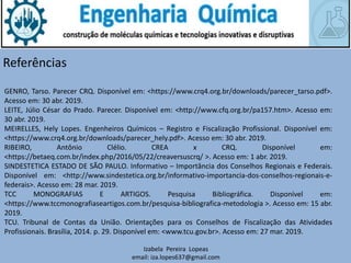 Izabela Pereira Lopeas
email: iza.lopes637@gmail.com
Referências
GENRO, Tarso. Parecer CRQ. Disponível em: <https://www.crq4.org.br/downloads/parecer_tarso.pdf>.
Acesso em: 30 abr. 2019.
LEITE, Júlio César do Prado. Parecer. Disponível em: <http://www.cfq.org.br/pa157.htm>. Acesso em:
30 abr. 2019.
MEIRELLES, Hely Lopes. Engenheiros Químicos – Registro e Fiscalização Profissional. Disponível em:
<https://www.crq4.org.br/downloads/parecer_hely.pdf>. Acesso em: 30 abr. 2019.
RIBEIRO, Antônio Clélio. CREA x CRQ. Disponível em:
<https://betaeq.com.br/index.php/2016/05/22/creaversuscrq/ >. Acesso em: 1 abr. 2019.
SINDESTETICA ESTADO DE SÃO PAULO. Informativo – Importância dos Conselhos Regionais e Federais.
Disponível em: <http://www.sindestetica.org.br/informativo-importancia-dos-conselhos-regionais-e-
federais>. Acesso em: 28 mar. 2019.
TCC MONOGRAFIAS E ARTIGOS. Pesquisa Bibliográfica. Disponível em:
<https://www.tccmonografiaseartigos.com.br/pesquisa-bibliografica-metodologia >. Acesso em: 15 abr.
2019.
TCU. Tribunal de Contas da União. Orientações para os Conselhos de Fiscalização das Atividades
Profissionais. Brasília, 2014. p. 29. Disponível em: <www.tcu.gov.br>. Acesso em: 27 mar. 2019.
 