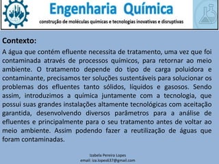 Contexto:
Izabela Pereira Lopes
email: iza.lopes637@gmail.com
A água que contém efluente necessita de tratamento, uma vez que foi
contaminada através de processos químicos, para retornar ao meio
ambiente. O tratamento depende do tipo de carga poluidora e
contaminante, precisamos ter soluções sustentáveis para solucionar os
problemas dos efluentes tanto sólidos, líquidos e gasosos. Sendo
assim, introduzimos a química juntamente com a tecnologia, que
possui suas grandes instalações altamente tecnológicas com aceitação
garantida, desenvolvendo diversos parâmetros para a análise de
efluentes e principalmente para o seu tratamento antes de voltar ao
meio ambiente. Assim podendo fazer a reutilização de águas que
foram contaminadas.
 