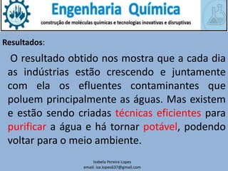 Resultados:
O resultado obtido nos mostra que a cada dia
as indústrias estão crescendo e juntamente
com ela os efluentes contaminantes que
poluem principalmente as águas. Mas existem
e estão sendo criadas técnicas eficientes para
purificar a água e há tornar potável, podendo
voltar para o meio ambiente.
Izabela Pereira Lopes
email: iza.lopes637@gmail.com
 
