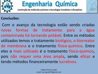 Izabela Pereira Lopes
email: iza.lopes637@gmail.com
Conclusões:
Com o avanço da tecnologia estão sendo criadas
novas formas de tratamento para a água
contaminada há tornando potável. Entre os métodos
utilizados temos o tratamento biológico, o biorreator
de membrana e o tratamento físico-químico. Entre
eles o mais utilizado é o tratamento físico-químico,
pois não requer uma área ampla, sendo eficaz e
tendo métodos financeiramente lucrativos.
 