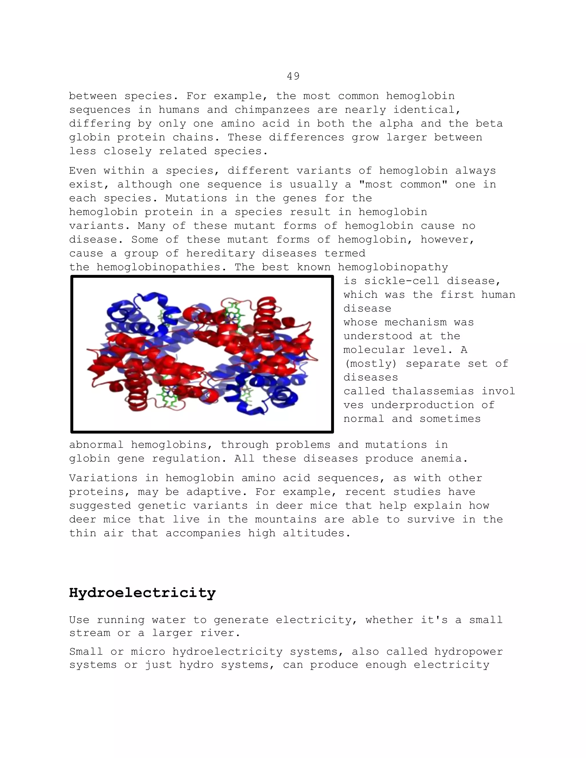 49
between species. For example, the most common hemoglobin
sequences in humans and chimpanzees are nearly identical,
differing by only one amino acid in both the alpha and the beta
globin protein chains. These differences grow larger between
less closely related species.
Even within a species, different variants of hemoglobin always
exist, although one sequence is usually a "most common" one in
each species. Mutations in the genes for the
hemoglobin protein in a species result in hemoglobin
variants. Many of these mutant forms of hemoglobin cause no
disease. Some of these mutant forms of hemoglobin, however,
cause a group of hereditary diseases termed
the hemoglobinopathies. The best known hemoglobinopathy
is sickle-cell disease,
which was the first human
disease
whose mechanism was
understood at the
molecular level. A
(mostly) separate set of
diseases
called thalassemias invol
ves underproduction of
normal and sometimes
abnormal hemoglobins, through problems and mutations in
globin gene regulation. All these diseases produce anemia.
Variations in hemoglobin amino acid sequences, as with other
proteins, may be adaptive. For example, recent studies have
suggested genetic variants in deer mice that help explain how
deer mice that live in the mountains are able to survive in the
thin air that accompanies high altitudes.
Hydroelectricity
Use running water to generate electricity, whether it's a small
stream or a larger river.
Small or micro hydroelectricity systems, also called hydropower
systems or just hydro systems, can produce enough electricity
 