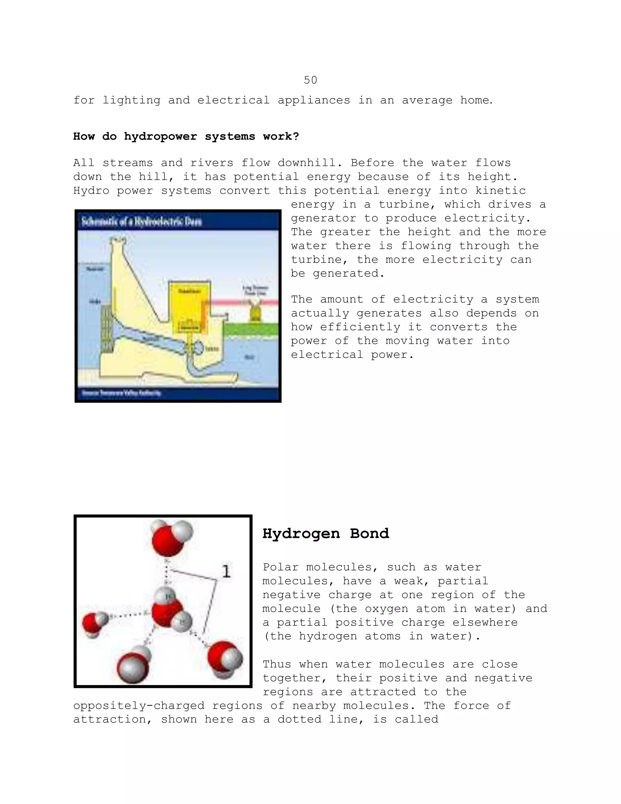 50
for lighting and electrical appliances in an average home.
How do hydropower systems work?
All streams and rivers flow downhill. Before the water flows
down the hill, it has potential energy because of its height.
Hydro power systems convert this potential energy into kinetic
energy in a turbine, which drives a
generator to produce electricity.
The greater the height and the more
water there is flowing through the
turbine, the more electricity can
be generated.
The amount of electricity a system
actually generates also depends on
how efficiently it converts the
power of the moving water into
electrical power.
Hydrogen Bond
Polar molecules, such as water
molecules, have a weak, partial
negative charge at one region of the
molecule (the oxygen atom in water) and
a partial positive charge elsewhere
(the hydrogen atoms in water).
Thus when water molecules are close
together, their positive and negative
regions are attracted to the
oppositely-charged regions of nearby molecules. The force of
attraction, shown here as a dotted line, is called
 