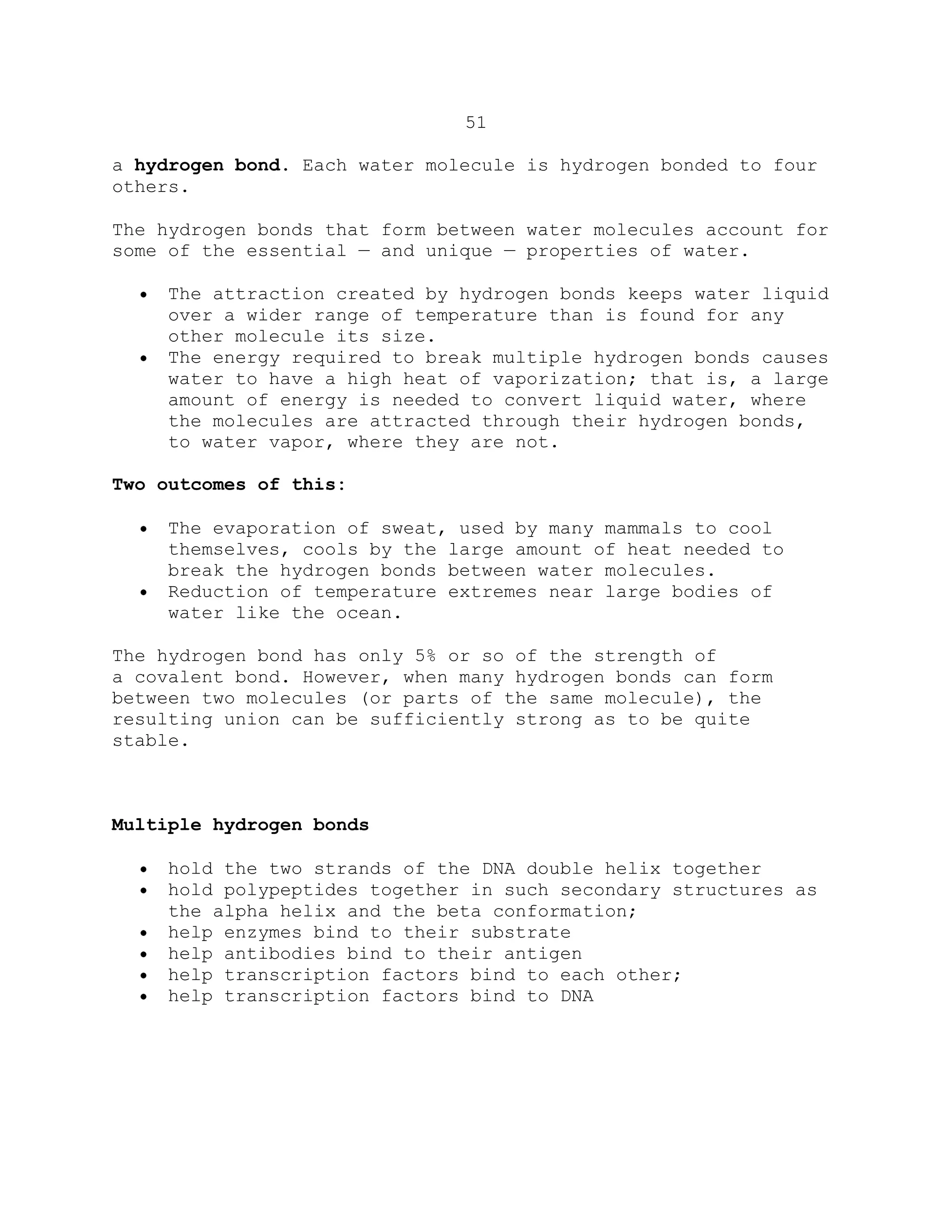 51
a hydrogen bond. Each water molecule is hydrogen bonded to four
others.
The hydrogen bonds that form between water molecules account for
some of the essential — and unique — properties of water.
The attraction created by hydrogen bonds keeps water liquid
over a wider range of temperature than is found for any
other molecule its size.
The energy required to break multiple hydrogen bonds causes
water to have a high heat of vaporization; that is, a large
amount of energy is needed to convert liquid water, where
the molecules are attracted through their hydrogen bonds,
to water vapor, where they are not.
Two outcomes of this:
The evaporation of sweat, used by many mammals to cool
themselves, cools by the large amount of heat needed to
break the hydrogen bonds between water molecules.
Reduction of temperature extremes near large bodies of
water like the ocean.
The hydrogen bond has only 5% or so of the strength of
a covalent bond. However, when many hydrogen bonds can form
between two molecules (or parts of the same molecule), the
resulting union can be sufficiently strong as to be quite
stable.
Multiple hydrogen bonds
hold the two strands of the DNA double helix together
hold polypeptides together in such secondary structures as
the alpha helix and the beta conformation;
help enzymes bind to their substrate
help antibodies bind to their antigen
help transcription factors bind to each other;
help transcription factors bind to DNA
 