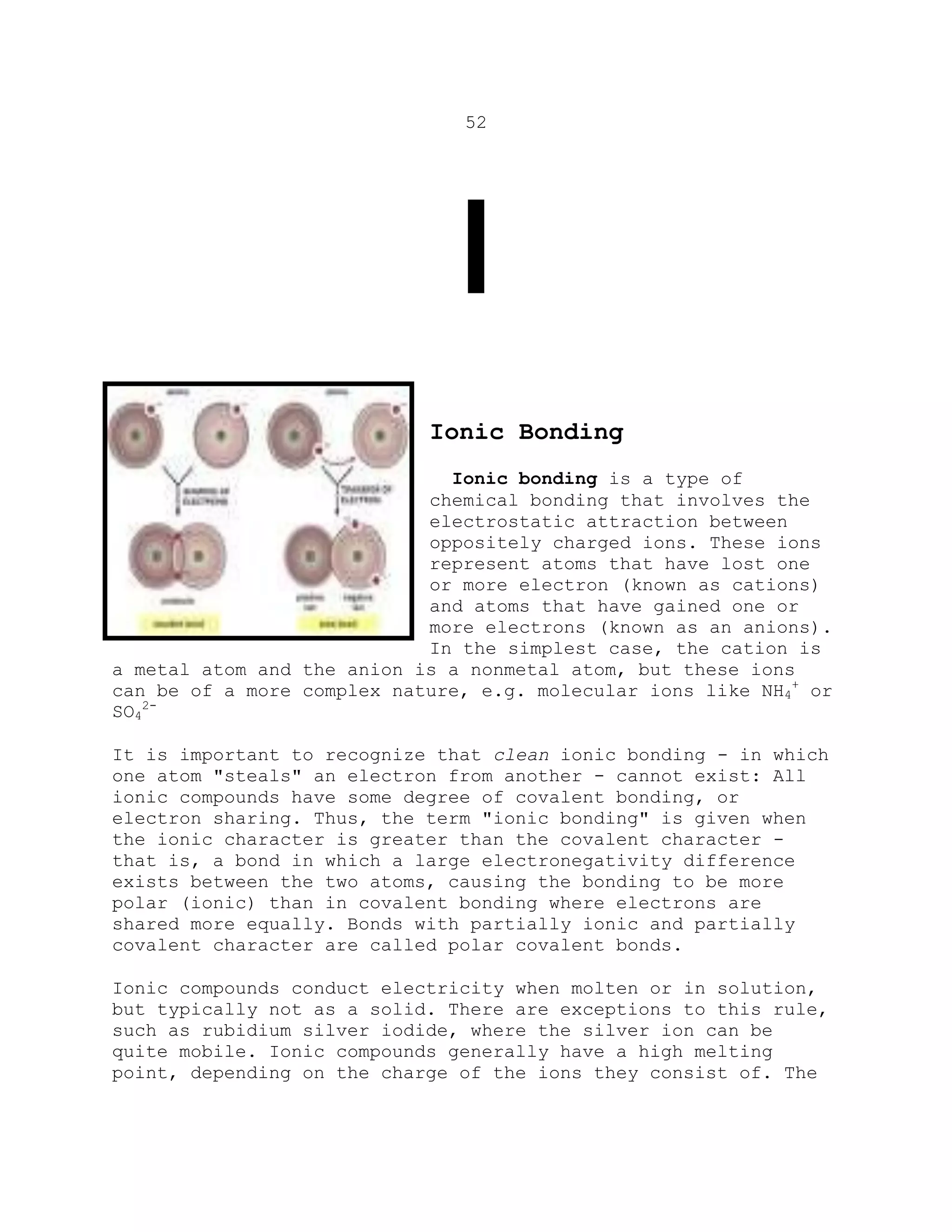 52
I
Ionic Bonding
Ionic bonding is a type of
chemical bonding that involves the
electrostatic attraction between
oppositely charged ions. These ions
represent atoms that have lost one
or more electron (known as cations)
and atoms that have gained one or
more electrons (known as an anions).
In the simplest case, the cation is
a metal atom and the anion is a nonmetal atom, but these ions
can be of a more complex nature, e.g. molecular ions like NH4
+
or
SO4
2-
It is important to recognize that clean ionic bonding - in which
one atom "steals" an electron from another - cannot exist: All
ionic compounds have some degree of covalent bonding, or
electron sharing. Thus, the term "ionic bonding" is given when
the ionic character is greater than the covalent character -
that is, a bond in which a large electronegativity difference
exists between the two atoms, causing the bonding to be more
polar (ionic) than in covalent bonding where electrons are
shared more equally. Bonds with partially ionic and partially
covalent character are called polar covalent bonds.
Ionic compounds conduct electricity when molten or in solution,
but typically not as a solid. There are exceptions to this rule,
such as rubidium silver iodide, where the silver ion can be
quite mobile. Ionic compounds generally have a high melting
point, depending on the charge of the ions they consist of. The
 