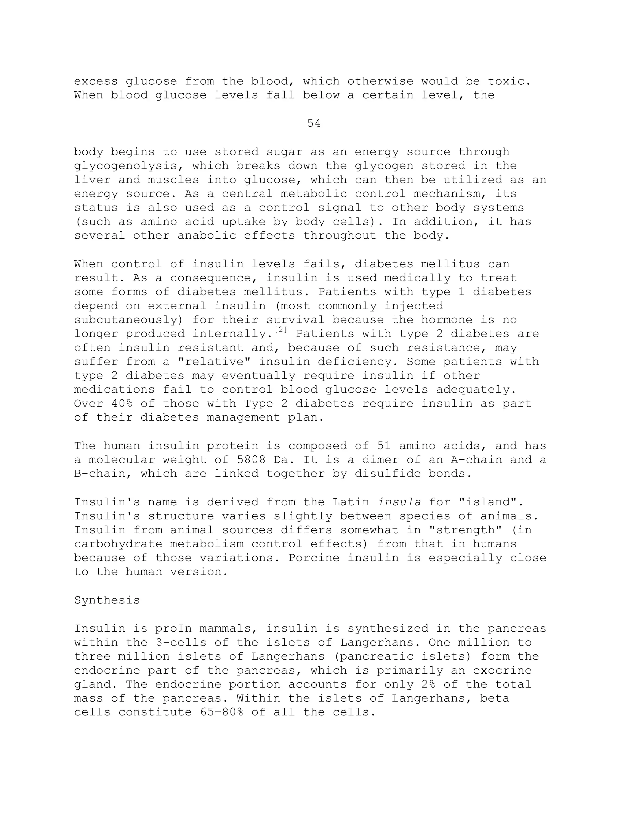 excess glucose from the blood, which otherwise would be toxic.
When blood glucose levels fall below a certain level, the
54
body begins to use stored sugar as an energy source through
glycogenolysis, which breaks down the glycogen stored in the
liver and muscles into glucose, which can then be utilized as an
energy source. As a central metabolic control mechanism, its
status is also used as a control signal to other body systems
(such as amino acid uptake by body cells). In addition, it has
several other anabolic effects throughout the body.
When control of insulin levels fails, diabetes mellitus can
result. As a consequence, insulin is used medically to treat
some forms of diabetes mellitus. Patients with type 1 diabetes
depend on external insulin (most commonly injected
subcutaneously) for their survival because the hormone is no
longer produced internally.[2]
Patients with type 2 diabetes are
often insulin resistant and, because of such resistance, may
suffer from a "relative" insulin deficiency. Some patients with
type 2 diabetes may eventually require insulin if other
medications fail to control blood glucose levels adequately.
Over 40% of those with Type 2 diabetes require insulin as part
of their diabetes management plan.
The human insulin protein is composed of 51 amino acids, and has
a molecular weight of 5808 Da. It is a dimer of an A-chain and a
B-chain, which are linked together by disulfide bonds.
Insulin's name is derived from the Latin insula for "island".
Insulin's structure varies slightly between species of animals.
Insulin from animal sources differs somewhat in "strength" (in
carbohydrate metabolism control effects) from that in humans
because of those variations. Porcine insulin is especially close
to the human version.
Synthesis
Insulin is proIn mammals, insulin is synthesized in the pancreas
within the β-cells of the islets of Langerhans. One million to
three million islets of Langerhans (pancreatic islets) form the
endocrine part of the pancreas, which is primarily an exocrine
gland. The endocrine portion accounts for only 2% of the total
mass of the pancreas. Within the islets of Langerhans, beta
cells constitute 65–80% of all the cells.
 