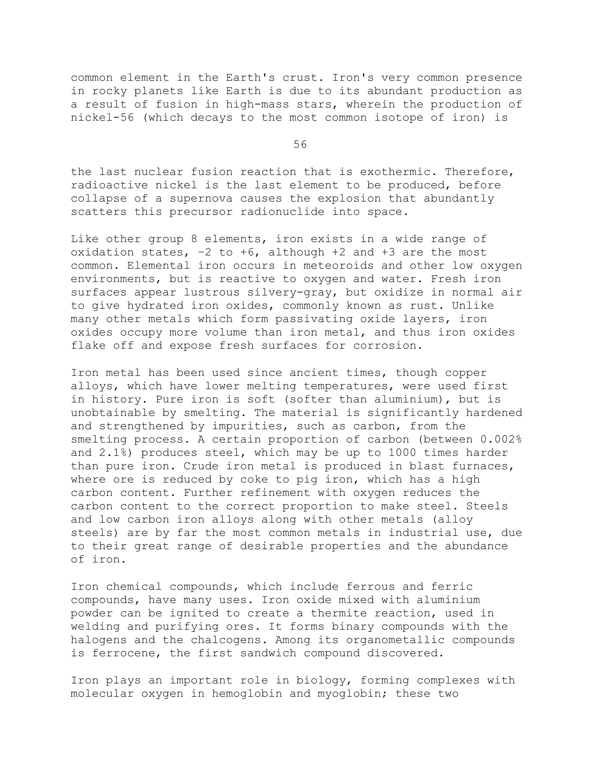 common element in the Earth's crust. Iron's very common presence
in rocky planets like Earth is due to its abundant production as
a result of fusion in high-mass stars, wherein the production of
nickel-56 (which decays to the most common isotope of iron) is
56
the last nuclear fusion reaction that is exothermic. Therefore,
radioactive nickel is the last element to be produced, before
collapse of a supernova causes the explosion that abundantly
scatters this precursor radionuclide into space.
Like other group 8 elements, iron exists in a wide range of
oxidation states, −2 to +6, although +2 and +3 are the most
common. Elemental iron occurs in meteoroids and other low oxygen
environments, but is reactive to oxygen and water. Fresh iron
surfaces appear lustrous silvery-gray, but oxidize in normal air
to give hydrated iron oxides, commonly known as rust. Unlike
many other metals which form passivating oxide layers, iron
oxides occupy more volume than iron metal, and thus iron oxides
flake off and expose fresh surfaces for corrosion.
Iron metal has been used since ancient times, though copper
alloys, which have lower melting temperatures, were used first
in history. Pure iron is soft (softer than aluminium), but is
unobtainable by smelting. The material is significantly hardened
and strengthened by impurities, such as carbon, from the
smelting process. A certain proportion of carbon (between 0.002%
and 2.1%) produces steel, which may be up to 1000 times harder
than pure iron. Crude iron metal is produced in blast furnaces,
where ore is reduced by coke to pig iron, which has a high
carbon content. Further refinement with oxygen reduces the
carbon content to the correct proportion to make steel. Steels
and low carbon iron alloys along with other metals (alloy
steels) are by far the most common metals in industrial use, due
to their great range of desirable properties and the abundance
of iron.
Iron chemical compounds, which include ferrous and ferric
compounds, have many uses. Iron oxide mixed with aluminium
powder can be ignited to create a thermite reaction, used in
welding and purifying ores. It forms binary compounds with the
halogens and the chalcogens. Among its organometallic compounds
is ferrocene, the first sandwich compound discovered.
Iron plays an important role in biology, forming complexes with
molecular oxygen in hemoglobin and myoglobin; these two
 