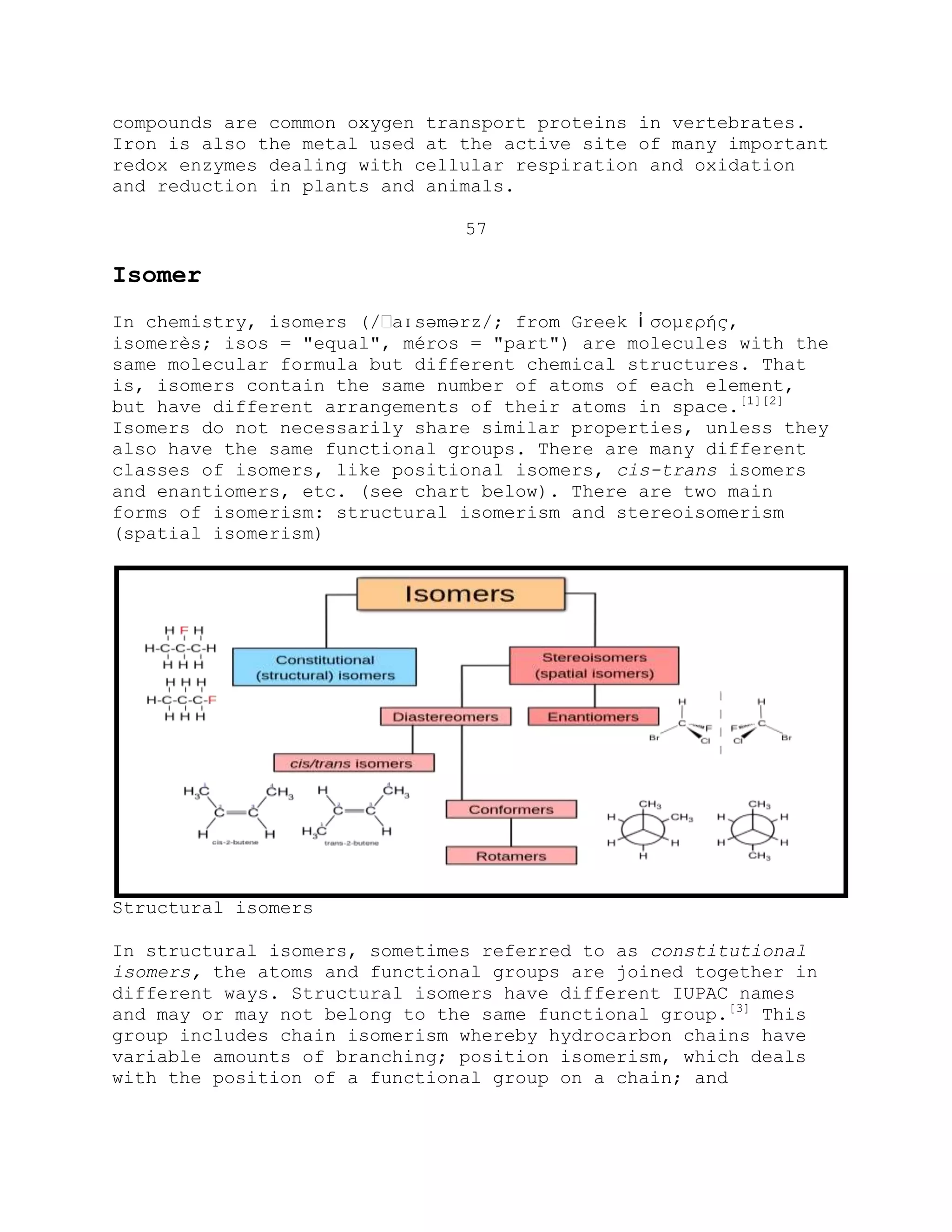 compounds are common oxygen transport proteins in vertebrates.
Iron is also the metal used at the active site of many important
redox enzymes dealing with cellular respiration and oxidation
and reduction in plants and animals.
57
Isomer
In chemistry, isomers (/ːaɪsəmərz/; from Greek ἰ ζομερής,
isomerès; isos = "equal", méros = "part") are molecules with the
same molecular formula but different chemical structures. That
is, isomers contain the same number of atoms of each element,
but have different arrangements of their atoms in space.[1][2]
Isomers do not necessarily share similar properties, unless they
also have the same functional groups. There are many different
classes of isomers, like positional isomers, cis-trans isomers
and enantiomers, etc. (see chart below). There are two main
forms of isomerism: structural isomerism and stereoisomerism
(spatial isomerism)
Structural isomers
In structural isomers, sometimes referred to as constitutional
isomers, the atoms and functional groups are joined together in
different ways. Structural isomers have different IUPAC names
and may or may not belong to the same functional group.[3]
This
group includes chain isomerism whereby hydrocarbon chains have
variable amounts of branching; position isomerism, which deals
with the position of a functional group on a chain; and
 