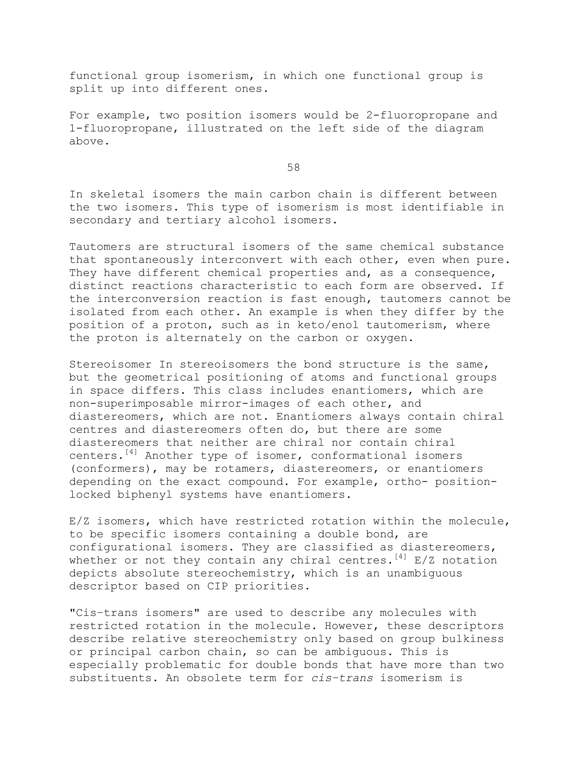 functional group isomerism, in which one functional group is
split up into different ones.
For example, two position isomers would be 2-fluoropropane and
1-fluoropropane, illustrated on the left side of the diagram
above.
58
In skeletal isomers the main carbon chain is different between
the two isomers. This type of isomerism is most identifiable in
secondary and tertiary alcohol isomers.
Tautomers are structural isomers of the same chemical substance
that spontaneously interconvert with each other, even when pure.
They have different chemical properties and, as a consequence,
distinct reactions characteristic to each form are observed. If
the interconversion reaction is fast enough, tautomers cannot be
isolated from each other. An example is when they differ by the
position of a proton, such as in keto/enol tautomerism, where
the proton is alternately on the carbon or oxygen.
Stereoisomer In stereoisomers the bond structure is the same,
but the geometrical positioning of atoms and functional groups
in space differs. This class includes enantiomers, which are
non-superimposable mirror-images of each other, and
diastereomers, which are not. Enantiomers always contain chiral
centres and diastereomers often do, but there are some
diastereomers that neither are chiral nor contain chiral
centers.[4]
Another type of isomer, conformational isomers
(conformers), may be rotamers, diastereomers, or enantiomers
depending on the exact compound. For example, ortho- position-
locked biphenyl systems have enantiomers.
E/Z isomers, which have restricted rotation within the molecule,
to be specific isomers containing a double bond, are
configurational isomers. They are classified as diastereomers,
whether or not they contain any chiral centres.[4]
E/Z notation
depicts absolute stereochemistry, which is an unambiguous
descriptor based on CIP priorities.
"Cis–trans isomers" are used to describe any molecules with
restricted rotation in the molecule. However, these descriptors
describe relative stereochemistry only based on group bulkiness
or principal carbon chain, so can be ambiguous. This is
especially problematic for double bonds that have more than two
substituents. An obsolete term for cis–trans isomerism is
 
