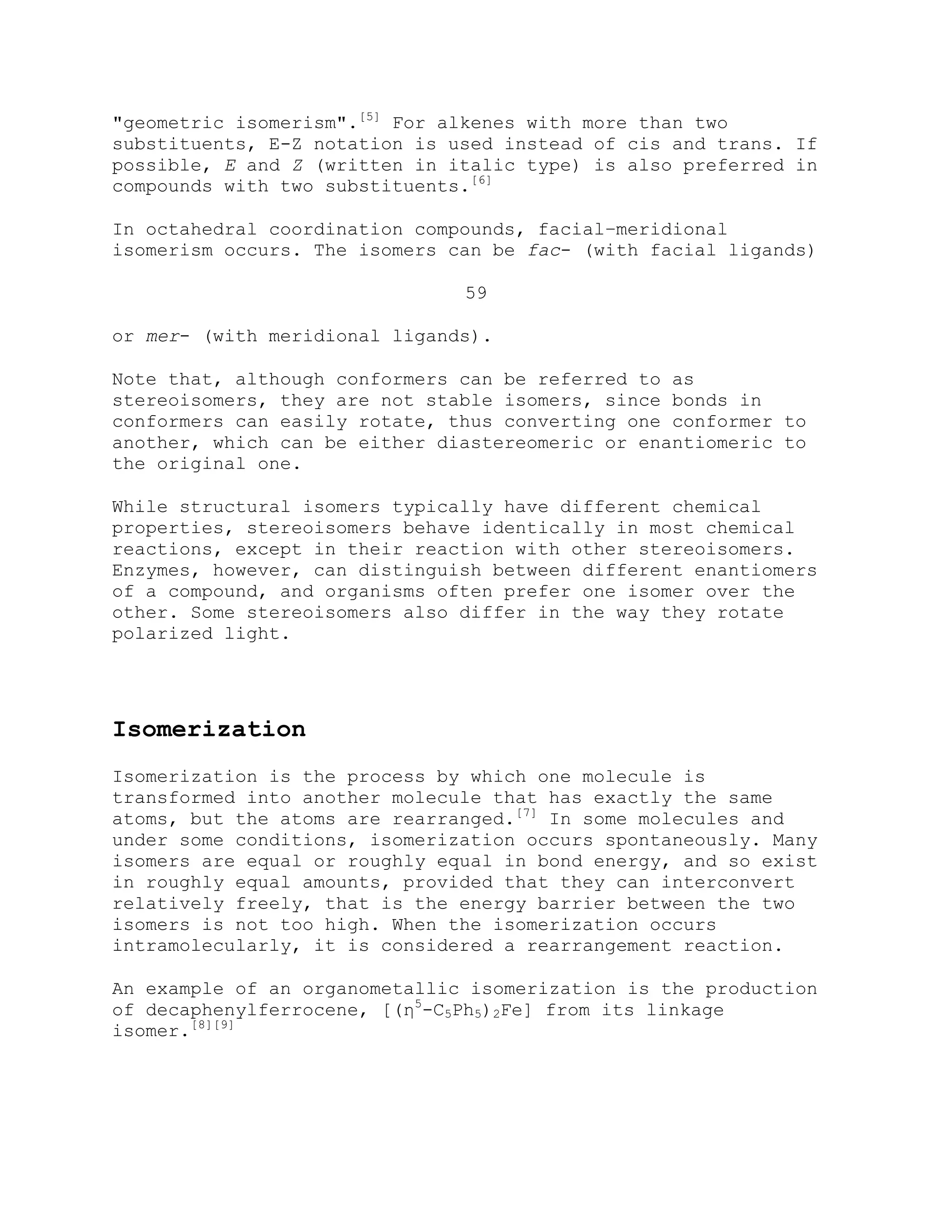 "geometric isomerism".[5]
For alkenes with more than two
substituents, E-Z notation is used instead of cis and trans. If
possible, E and Z (written in italic type) is also preferred in
compounds with two substituents.[6]
In octahedral coordination compounds, facial–meridional
isomerism occurs. The isomers can be fac- (with facial ligands)
59
or mer- (with meridional ligands).
Note that, although conformers can be referred to as
stereoisomers, they are not stable isomers, since bonds in
conformers can easily rotate, thus converting one conformer to
another, which can be either diastereomeric or enantiomeric to
the original one.
While structural isomers typically have different chemical
properties, stereoisomers behave identically in most chemical
reactions, except in their reaction with other stereoisomers.
Enzymes, however, can distinguish between different enantiomers
of a compound, and organisms often prefer one isomer over the
other. Some stereoisomers also differ in the way they rotate
polarized light.
Isomerization
Isomerization is the process by which one molecule is
transformed into another molecule that has exactly the same
atoms, but the atoms are rearranged.[7]
In some molecules and
under some conditions, isomerization occurs spontaneously. Many
isomers are equal or roughly equal in bond energy, and so exist
in roughly equal amounts, provided that they can interconvert
relatively freely, that is the energy barrier between the two
isomers is not too high. When the isomerization occurs
intramolecularly, it is considered a rearrangement reaction.
An example of an organometallic isomerization is the production
of decaphenylferrocene, [(η5
-C5Ph5)2Fe] from its linkage
isomer.[8][9]
 