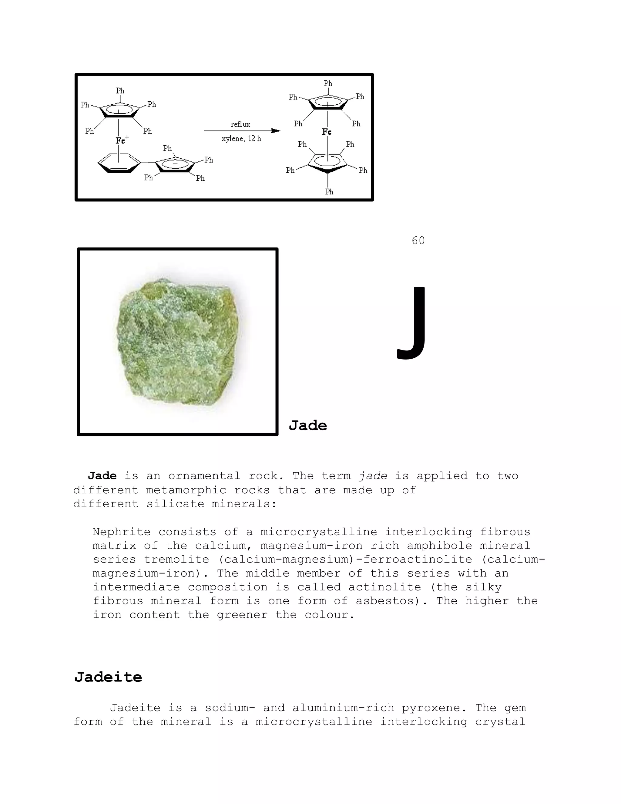 60
J
Jade
Jade is an ornamental rock. The term jade is applied to two
different metamorphic rocks that are made up of
different silicate minerals:
Nephrite consists of a microcrystalline interlocking fibrous
matrix of the calcium, magnesium-iron rich amphibole mineral
series tremolite (calcium-magnesium)-ferroactinolite (calcium-
magnesium-iron). The middle member of this series with an
intermediate composition is called actinolite (the silky
fibrous mineral form is one form of asbestos). The higher the
iron content the greener the colour.
Jadeite
Jadeite is a sodium- and aluminium-rich pyroxene. The gem
form of the mineral is a microcrystalline interlocking crystal
 