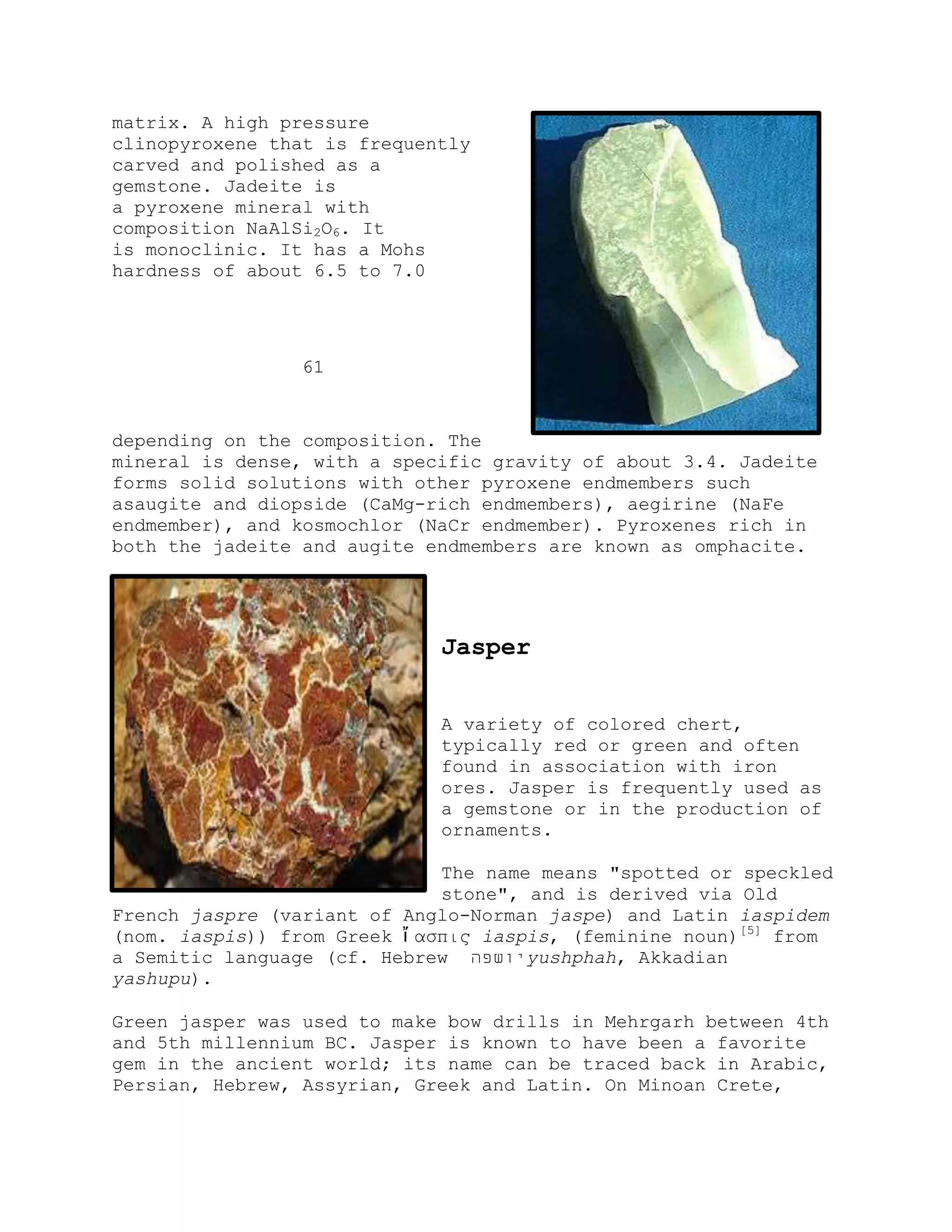 matrix. A high pressure
clinopyroxene that is frequently
carved and polished as a
gemstone. Jadeite is
a pyroxene mineral with
composition NaAlSi2O6. It
is monoclinic. It has a Mohs
hardness of about 6.5 to 7.0
61
depending on the composition. The
mineral is dense, with a specific gravity of about 3.4. Jadeite
forms solid solutions with other pyroxene endmembers such
asaugite and diopside (CaMg-rich endmembers), aegirine (NaFe
endmember), and kosmochlor (NaCr endmember). Pyroxenes rich in
both the jadeite and augite endmembers are known as omphacite.
Jasper
A variety of colored chert,
typically red or green and often
found in association with iron
ores. Jasper is frequently used as
a gemstone or in the production of
ornaments.
The name means "spotted or speckled
stone", and is derived via Old
French jaspre (variant of Anglo-Norman jaspe) and Latin iaspidem
(nom. iaspis)) from Greek ἴ αζπις iaspis, (feminine noun)[5]
from
a Semitic language (cf. Hebrew ‫יושפה‬yushphah, Akkadian
yashupu).
Green jasper was used to make bow drills in Mehrgarh between 4th
and 5th millennium BC. Jasper is known to have been a favorite
gem in the ancient world; its name can be traced back in Arabic,
Persian, Hebrew, Assyrian, Greek and Latin. On Minoan Crete,
 