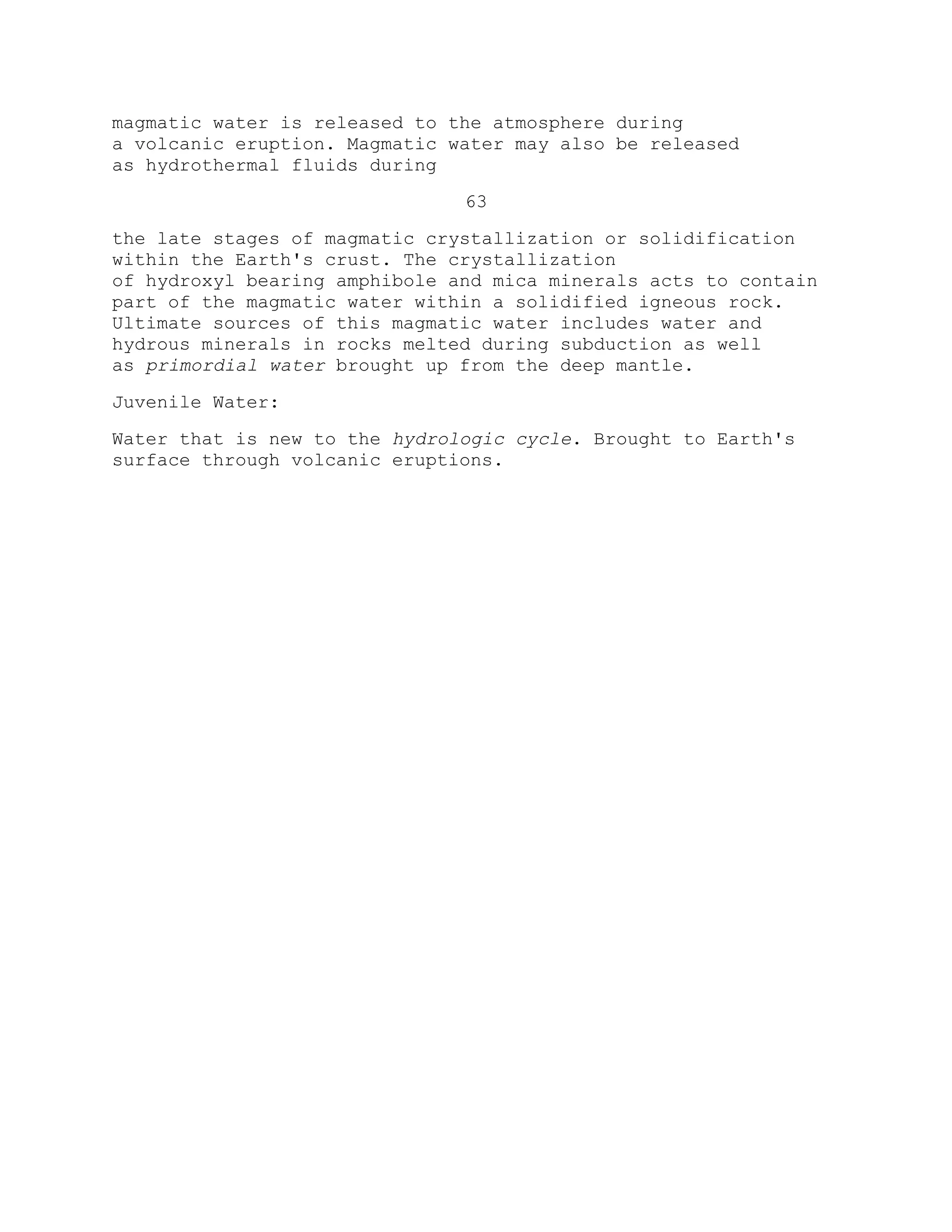 magmatic water is released to the atmosphere during
a volcanic eruption. Magmatic water may also be released
as hydrothermal fluids during
63
the late stages of magmatic crystallization or solidification
within the Earth's crust. The crystallization
of hydroxyl bearing amphibole and mica minerals acts to contain
part of the magmatic water within a solidified igneous rock.
Ultimate sources of this magmatic water includes water and
hydrous minerals in rocks melted during subduction as well
as primordial water brought up from the deep mantle.
Juvenile Water:
Water that is new to the hydrologic cycle. Brought to Earth's
surface through volcanic eruptions.
 