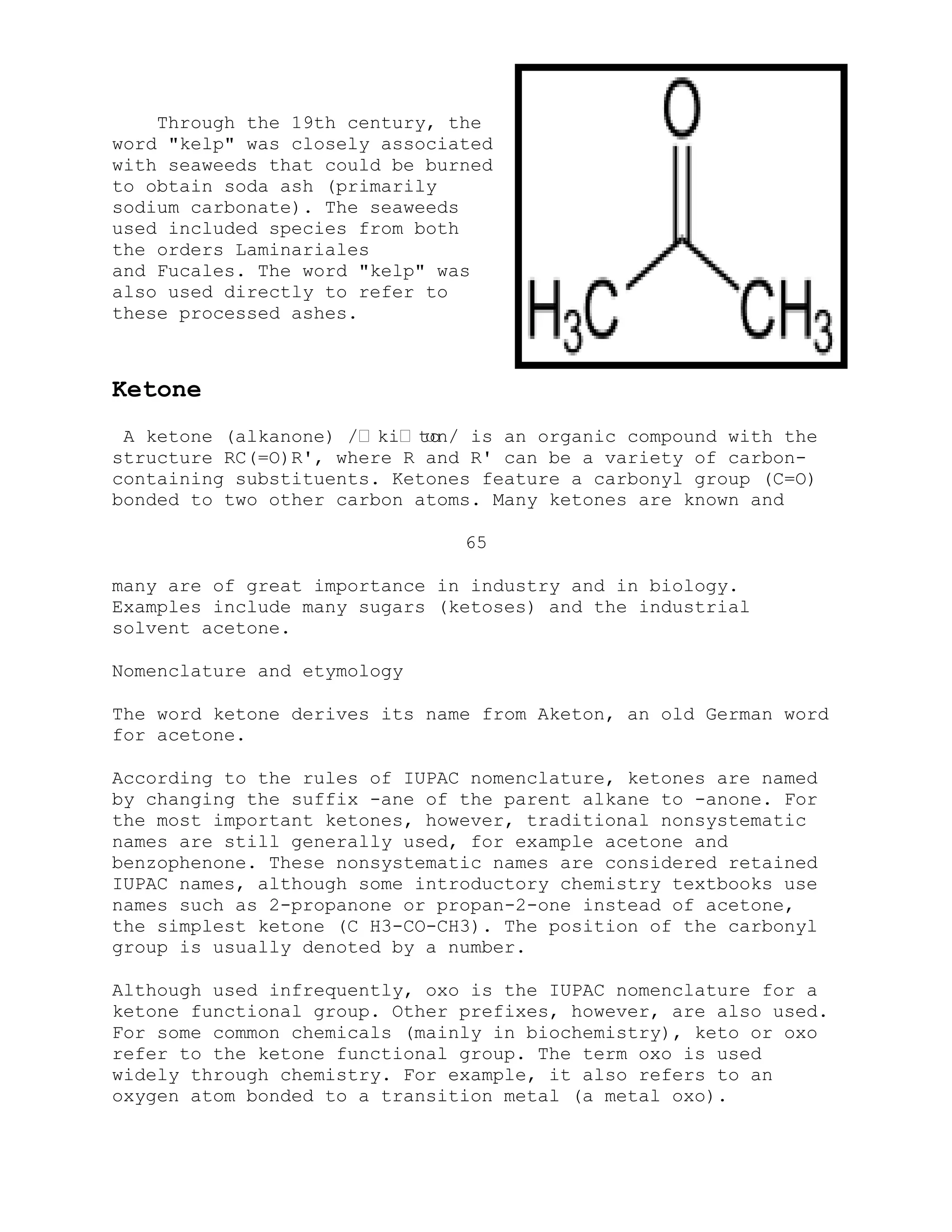 Through the 19th century, the
word "kelp" was closely associated
with seaweeds that could be burned
to obtain soda ash (primarily
sodium carbonate). The seaweeds
used included species from both
the orders Laminariales
and Fucales. The word "kelp" was
also used directly to refer to
these processed ashes.
Ketone
A ketone (alkanone) /ːkiːtoʊn/ is an organic compound with the
structure RC(=O)R', where R and R' can be a variety of carbon-
containing substituents. Ketones feature a carbonyl group (C=O)
bonded to two other carbon atoms. Many ketones are known and
65
many are of great importance in industry and in biology.
Examples include many sugars (ketoses) and the industrial
solvent acetone.
Nomenclature and etymology
The word ketone derives its name from Aketon, an old German word
for acetone.
According to the rules of IUPAC nomenclature, ketones are named
by changing the suffix -ane of the parent alkane to -anone. For
the most important ketones, however, traditional nonsystematic
names are still generally used, for example acetone and
benzophenone. These nonsystematic names are considered retained
IUPAC names, although some introductory chemistry textbooks use
names such as 2-propanone or propan-2-one instead of acetone,
the simplest ketone (C H3-CO-CH3). The position of the carbonyl
group is usually denoted by a number.
Although used infrequently, oxo is the IUPAC nomenclature for a
ketone functional group. Other prefixes, however, are also used.
For some common chemicals (mainly in biochemistry), keto or oxo
refer to the ketone functional group. The term oxo is used
widely through chemistry. For example, it also refers to an
oxygen atom bonded to a transition metal (a metal oxo).
 