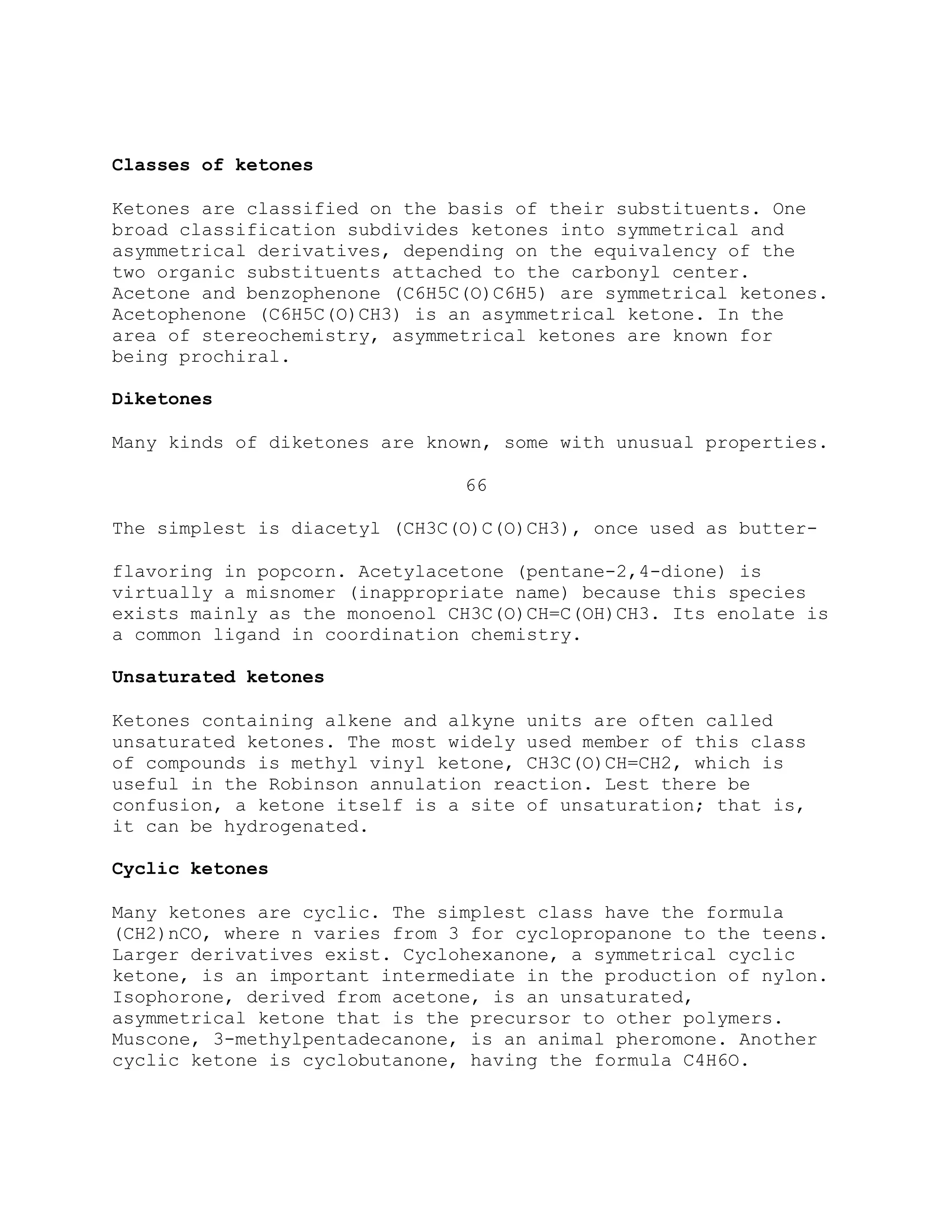 Classes of ketones
Ketones are classified on the basis of their substituents. One
broad classification subdivides ketones into symmetrical and
asymmetrical derivatives, depending on the equivalency of the
two organic substituents attached to the carbonyl center.
Acetone and benzophenone (C6H5C(O)C6H5) are symmetrical ketones.
Acetophenone (C6H5C(O)CH3) is an asymmetrical ketone. In the
area of stereochemistry, asymmetrical ketones are known for
being prochiral.
Diketones
Many kinds of diketones are known, some with unusual properties.
66
The simplest is diacetyl (CH3C(O)C(O)CH3), once used as butter-
flavoring in popcorn. Acetylacetone (pentane-2,4-dione) is
virtually a misnomer (inappropriate name) because this species
exists mainly as the monoenol CH3C(O)CH=C(OH)CH3. Its enolate is
a common ligand in coordination chemistry.
Unsaturated ketones
Ketones containing alkene and alkyne units are often called
unsaturated ketones. The most widely used member of this class
of compounds is methyl vinyl ketone, CH3C(O)CH=CH2, which is
useful in the Robinson annulation reaction. Lest there be
confusion, a ketone itself is a site of unsaturation; that is,
it can be hydrogenated.
Cyclic ketones
Many ketones are cyclic. The simplest class have the formula
(CH2)nCO, where n varies from 3 for cyclopropanone to the teens.
Larger derivatives exist. Cyclohexanone, a symmetrical cyclic
ketone, is an important intermediate in the production of nylon.
Isophorone, derived from acetone, is an unsaturated,
asymmetrical ketone that is the precursor to other polymers.
Muscone, 3-methylpentadecanone, is an animal pheromone. Another
cyclic ketone is cyclobutanone, having the formula C4H6O.
 