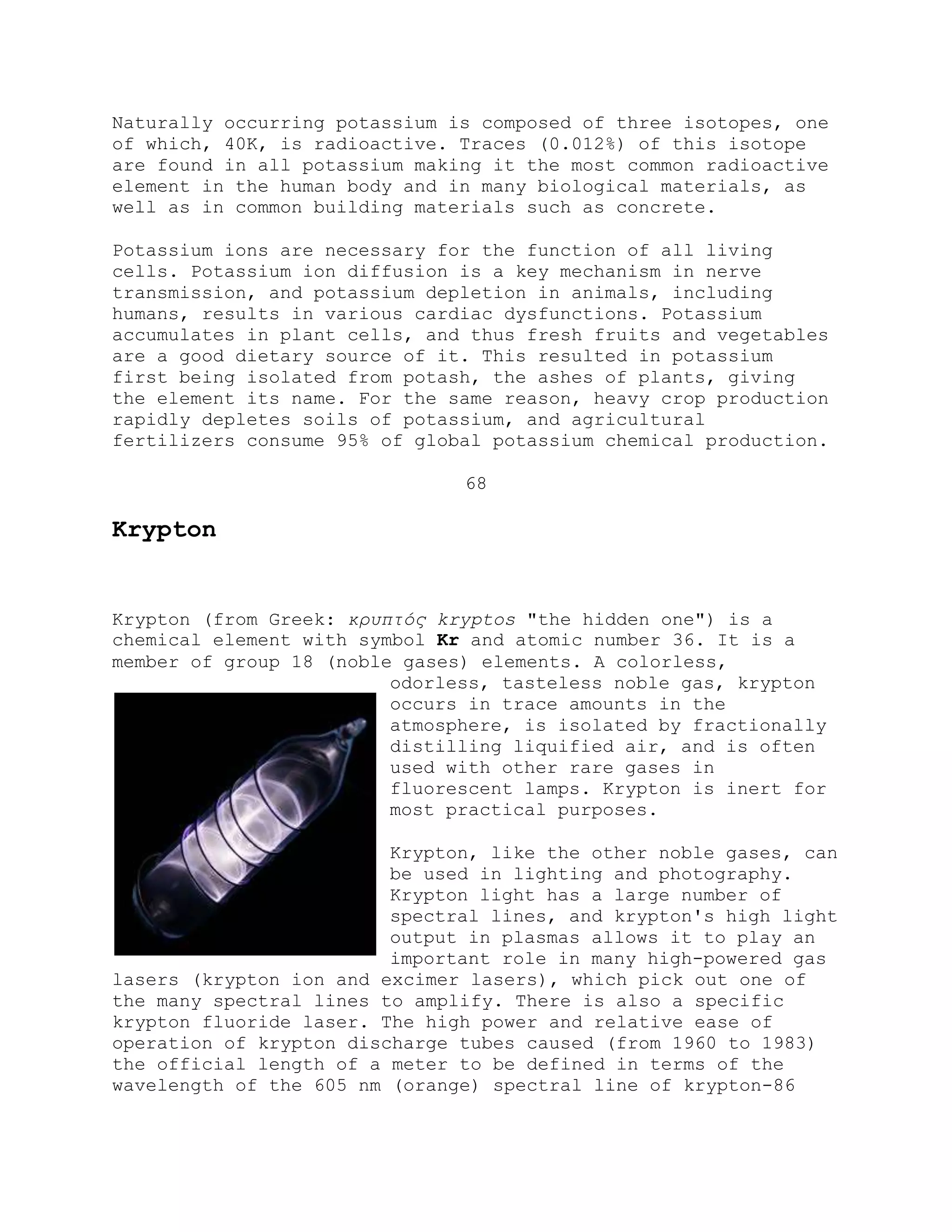 Naturally occurring potassium is composed of three isotopes, one
of which, 40K, is radioactive. Traces (0.012%) of this isotope
are found in all potassium making it the most common radioactive
element in the human body and in many biological materials, as
well as in common building materials such as concrete.
Potassium ions are necessary for the function of all living
cells. Potassium ion diffusion is a key mechanism in nerve
transmission, and potassium depletion in animals, including
humans, results in various cardiac dysfunctions. Potassium
accumulates in plant cells, and thus fresh fruits and vegetables
are a good dietary source of it. This resulted in potassium
first being isolated from potash, the ashes of plants, giving
the element its name. For the same reason, heavy crop production
rapidly depletes soils of potassium, and agricultural
fertilizers consume 95% of global potassium chemical production.
68
Krypton
Krypton (from Greek: κρσπτός kryptos "the hidden one") is a
chemical element with symbol Kr and atomic number 36. It is a
member of group 18 (noble gases) elements. A colorless,
odorless, tasteless noble gas, krypton
occurs in trace amounts in the
atmosphere, is isolated by fractionally
distilling liquified air, and is often
used with other rare gases in
fluorescent lamps. Krypton is inert for
most practical purposes.
Krypton, like the other noble gases, can
be used in lighting and photography.
Krypton light has a large number of
spectral lines, and krypton's high light
output in plasmas allows it to play an
important role in many high-powered gas
lasers (krypton ion and excimer lasers), which pick out one of
the many spectral lines to amplify. There is also a specific
krypton fluoride laser. The high power and relative ease of
operation of krypton discharge tubes caused (from 1960 to 1983)
the official length of a meter to be defined in terms of the
wavelength of the 605 nm (orange) spectral line of krypton-86
 