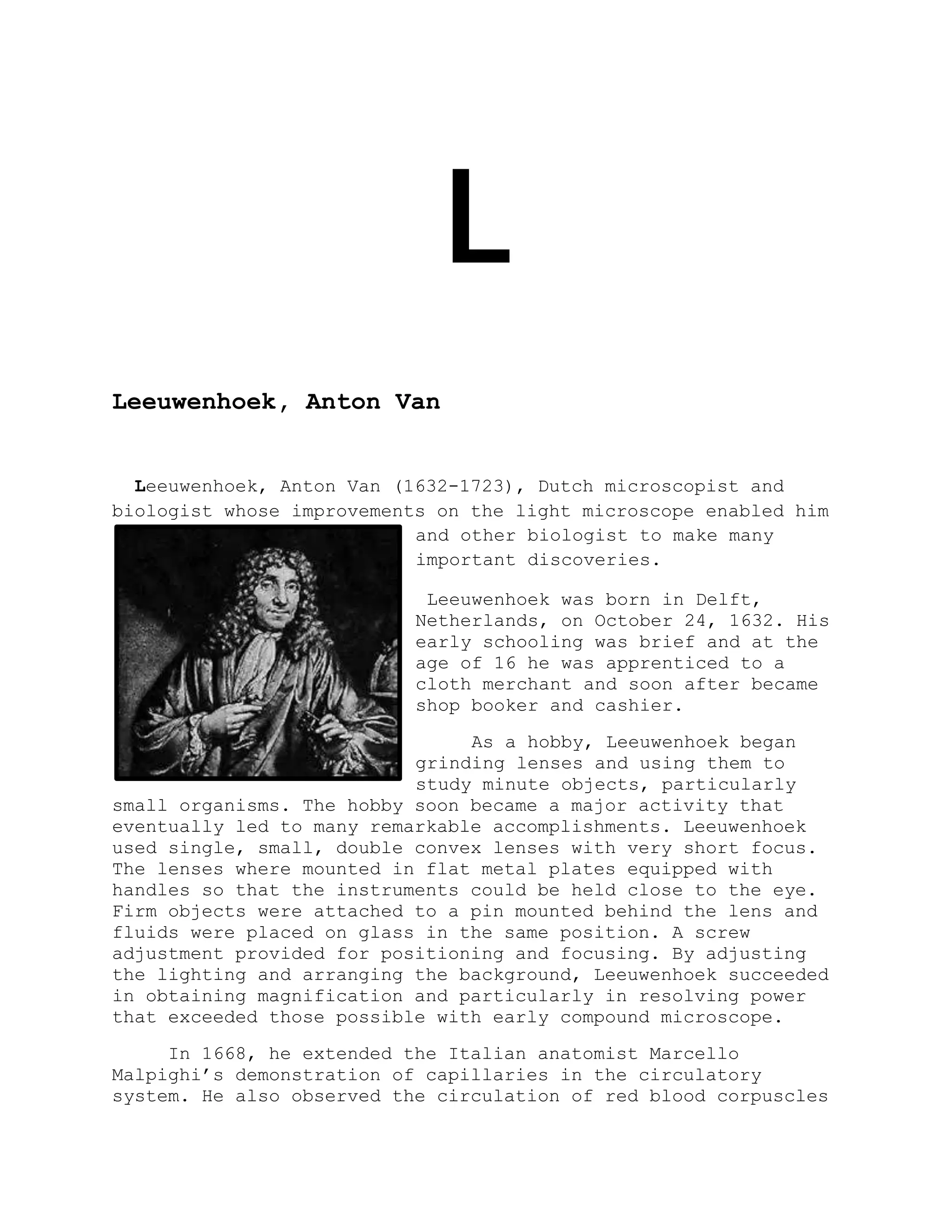 L
Leeuwenhoek, Anton Van
Leeuwenhoek, Anton Van (1632-1723), Dutch microscopist and
biologist whose improvements on the light microscope enabled him
and other biologist to make many
important discoveries.
Leeuwenhoek was born in Delft,
Netherlands, on October 24, 1632. His
early schooling was brief and at the
age of 16 he was apprenticed to a
cloth merchant and soon after became
shop booker and cashier.
As a hobby, Leeuwenhoek began
grinding lenses and using them to
study minute objects, particularly
small organisms. The hobby soon became a major activity that
eventually led to many remarkable accomplishments. Leeuwenhoek
used single, small, double convex lenses with very short focus.
The lenses where mounted in flat metal plates equipped with
handles so that the instruments could be held close to the eye.
Firm objects were attached to a pin mounted behind the lens and
fluids were placed on glass in the same position. A screw
adjustment provided for positioning and focusing. By adjusting
the lighting and arranging the background, Leeuwenhoek succeeded
in obtaining magnification and particularly in resolving power
that exceeded those possible with early compound microscope.
In 1668, he extended the Italian anatomist Marcello
Malpighi’s demonstration of capillaries in the circulatory
system. He also observed the circulation of red blood corpuscles
 