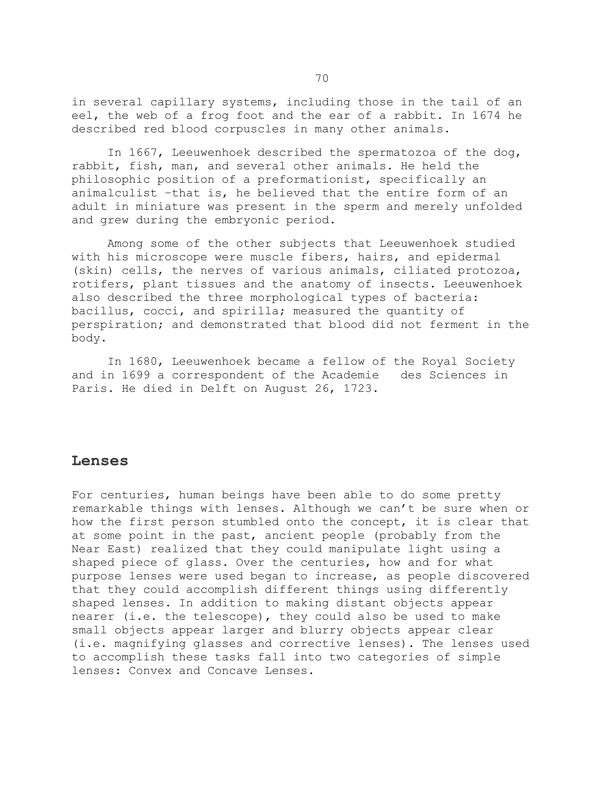 70
in several capillary systems, including those in the tail of an
eel, the web of a frog foot and the ear of a rabbit. In 1674 he
described red blood corpuscles in many other animals.
In 1667, Leeuwenhoek described the spermatozoa of the dog,
rabbit, fish, man, and several other animals. He held the
philosophic position of a preformationist, specifically an
animalculist –that is, he believed that the entire form of an
adult in miniature was present in the sperm and merely unfolded
and grew during the embryonic period.
Among some of the other subjects that Leeuwenhoek studied
with his microscope were muscle fibers, hairs, and epidermal
(skin) cells, the nerves of various animals, ciliated protozoa,
rotifers, plant tissues and the anatomy of insects. Leeuwenhoek
also described the three morphological types of bacteria:
bacillus, cocci, and spirilla; measured the quantity of
perspiration; and demonstrated that blood did not ferment in the
body.
In 1680, Leeuwenhoek became a fellow of the Royal Society
and in 1699 a correspondent of the Academie des Sciences in
Paris. He died in Delft on August 26, 1723.
Lenses
For centuries, human beings have been able to do some pretty
remarkable things with lenses. Although we can’t be sure when or
how the first person stumbled onto the concept, it is clear that
at some point in the past, ancient people (probably from the
Near East) realized that they could manipulate light using a
shaped piece of glass. Over the centuries, how and for what
purpose lenses were used began to increase, as people discovered
that they could accomplish different things using differently
shaped lenses. In addition to making distant objects appear
nearer (i.e. the telescope), they could also be used to make
small objects appear larger and blurry objects appear clear
(i.e. magnifying glasses and corrective lenses). The lenses used
to accomplish these tasks fall into two categories of simple
lenses: Convex and Concave Lenses.
 