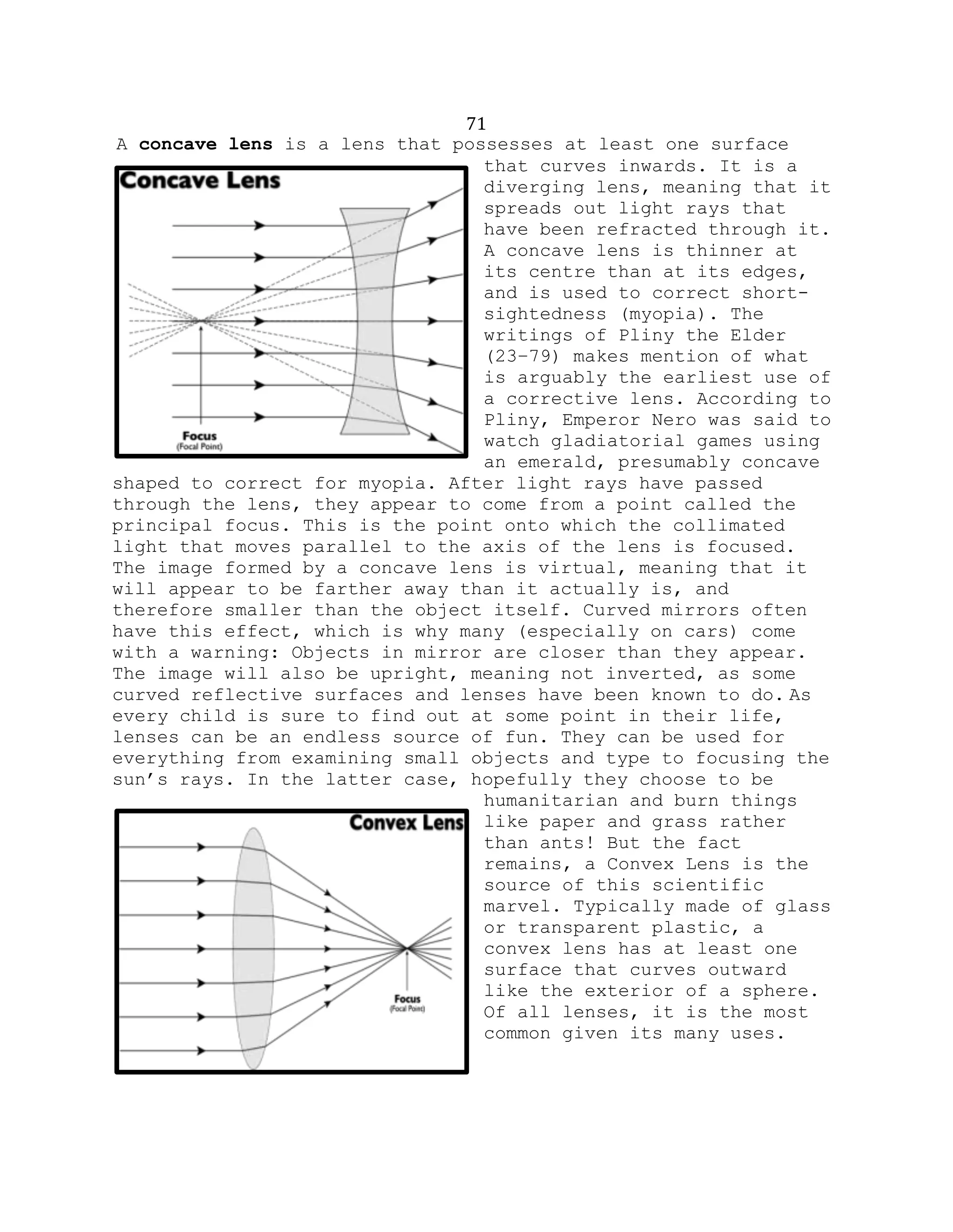 71
A concave lens is a lens that possesses at least one surface
that curves inwards. It is a
diverging lens, meaning that it
spreads out light rays that
have been refracted through it.
A concave lens is thinner at
its centre than at its edges,
and is used to correct short-
sightedness (myopia). The
writings of Pliny the Elder
(23–79) makes mention of what
is arguably the earliest use of
a corrective lens. According to
Pliny, Emperor Nero was said to
watch gladiatorial games using
an emerald, presumably concave
shaped to correct for myopia. After light rays have passed
through the lens, they appear to come from a point called the
principal focus. This is the point onto which the collimated
light that moves parallel to the axis of the lens is focused.
The image formed by a concave lens is virtual, meaning that it
will appear to be farther away than it actually is, and
therefore smaller than the object itself. Curved mirrors often
have this effect, which is why many (especially on cars) come
with a warning: Objects in mirror are closer than they appear.
The image will also be upright, meaning not inverted, as some
curved reflective surfaces and lenses have been known to do. As
every child is sure to find out at some point in their life,
lenses can be an endless source of fun. They can be used for
everything from examining small objects and type to focusing the
sun’s rays. In the latter case, hopefully they choose to be
humanitarian and burn things
like paper and grass rather
than ants! But the fact
remains, a Convex Lens is the
source of this scientific
marvel. Typically made of glass
or transparent plastic, a
convex lens has at least one
surface that curves outward
like the exterior of a sphere.
Of all lenses, it is the most
common given its many uses.
 
