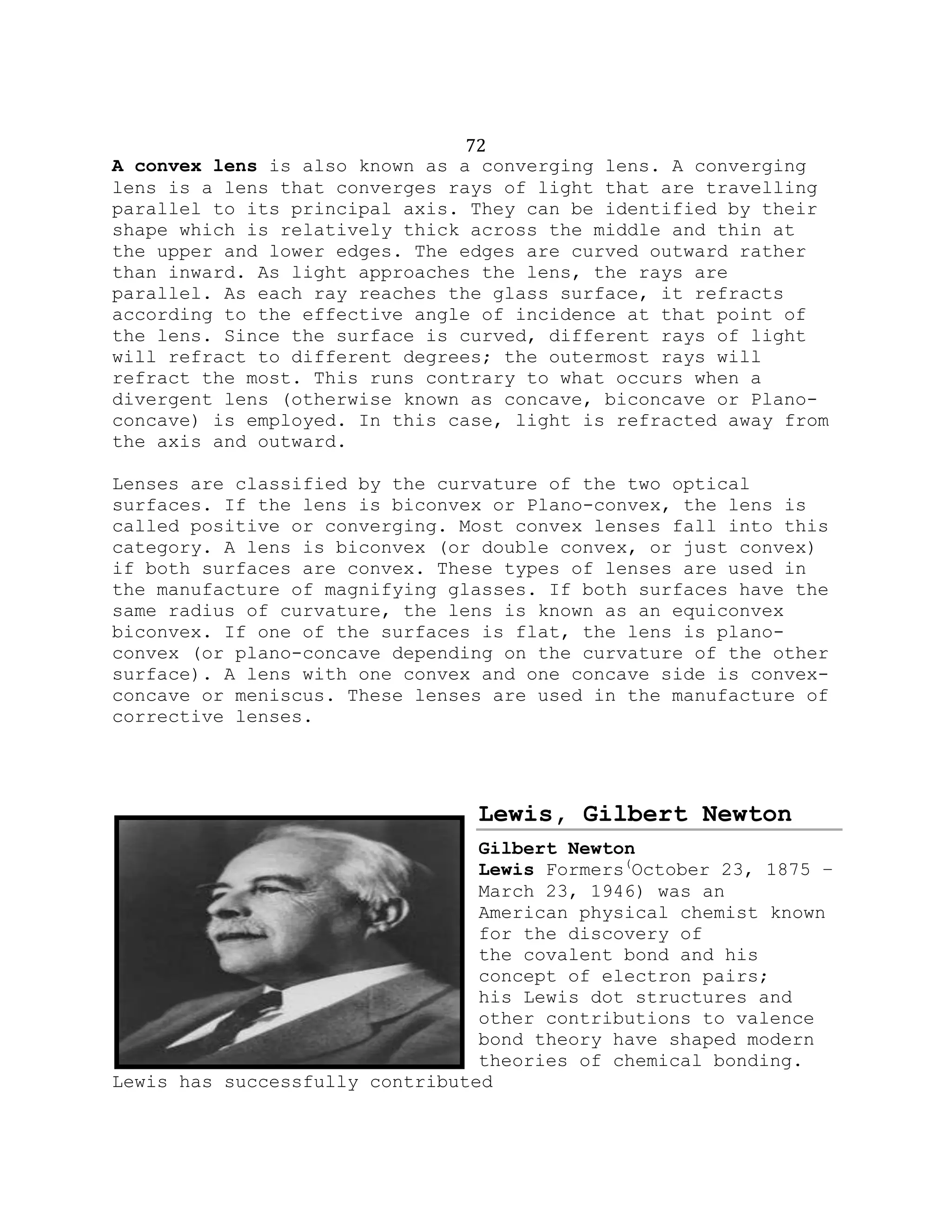 72
A convex lens is also known as a converging lens. A converging
lens is a lens that converges rays of light that are travelling
parallel to its principal axis. They can be identified by their
shape which is relatively thick across the middle and thin at
the upper and lower edges. The edges are curved outward rather
than inward. As light approaches the lens, the rays are
parallel. As each ray reaches the glass surface, it refracts
according to the effective angle of incidence at that point of
the lens. Since the surface is curved, different rays of light
will refract to different degrees; the outermost rays will
refract the most. This runs contrary to what occurs when a
divergent lens (otherwise known as concave, biconcave or Plano-
concave) is employed. In this case, light is refracted away from
the axis and outward.
Lenses are classified by the curvature of the two optical
surfaces. If the lens is biconvex or Plano-convex, the lens is
called positive or converging. Most convex lenses fall into this
category. A lens is biconvex (or double convex, or just convex)
if both surfaces are convex. These types of lenses are used in
the manufacture of magnifying glasses. If both surfaces have the
same radius of curvature, the lens is known as an equiconvex
biconvex. If one of the surfaces is flat, the lens is plano-
convex (or plano-concave depending on the curvature of the other
surface). A lens with one convex and one concave side is convex-
concave or meniscus. These lenses are used in the manufacture of
corrective lenses.
Lewis, Gilbert Newton
Gilbert Newton
Lewis Formers(
October 23, 1875 –
March 23, 1946) was an
American physical chemist known
for the discovery of
the covalent bond and his
concept of electron pairs;
his Lewis dot structures and
other contributions to valence
bond theory have shaped modern
theories of chemical bonding.
Lewis has successfully contributed
 