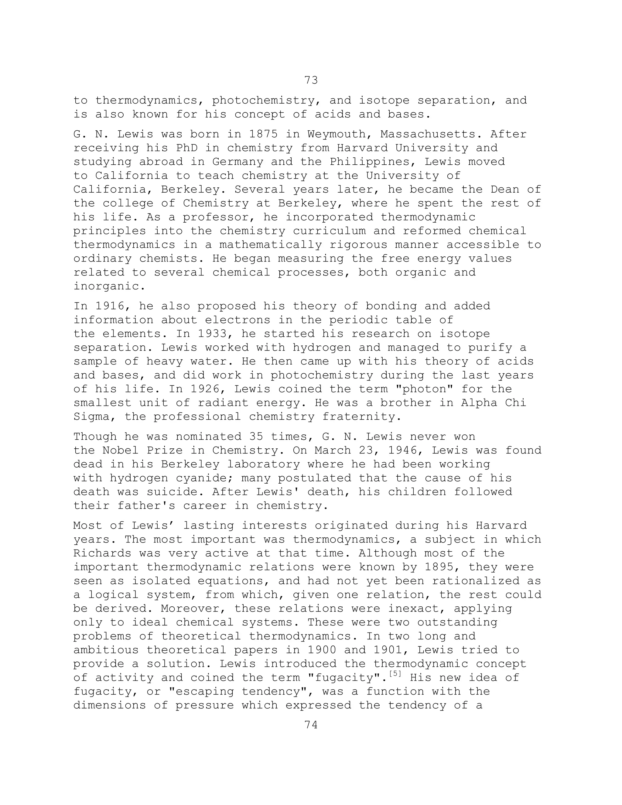 73
to thermodynamics, photochemistry, and isotope separation, and
is also known for his concept of acids and bases.
G. N. Lewis was born in 1875 in Weymouth, Massachusetts. After
receiving his PhD in chemistry from Harvard University and
studying abroad in Germany and the Philippines, Lewis moved
to California to teach chemistry at the University of
California, Berkeley. Several years later, he became the Dean of
the college of Chemistry at Berkeley, where he spent the rest of
his life. As a professor, he incorporated thermodynamic
principles into the chemistry curriculum and reformed chemical
thermodynamics in a mathematically rigorous manner accessible to
ordinary chemists. He began measuring the free energy values
related to several chemical processes, both organic and
inorganic.
In 1916, he also proposed his theory of bonding and added
information about electrons in the periodic table of
the elements. In 1933, he started his research on isotope
separation. Lewis worked with hydrogen and managed to purify a
sample of heavy water. He then came up with his theory of acids
and bases, and did work in photochemistry during the last years
of his life. In 1926, Lewis coined the term "photon" for the
smallest unit of radiant energy. He was a brother in Alpha Chi
Sigma, the professional chemistry fraternity.
Though he was nominated 35 times, G. N. Lewis never won
the Nobel Prize in Chemistry. On March 23, 1946, Lewis was found
dead in his Berkeley laboratory where he had been working
with hydrogen cyanide; many postulated that the cause of his
death was suicide. After Lewis' death, his children followed
their father's career in chemistry.
Most of Lewis’ lasting interests originated during his Harvard
years. The most important was thermodynamics, a subject in which
Richards was very active at that time. Although most of the
important thermodynamic relations were known by 1895, they were
seen as isolated equations, and had not yet been rationalized as
a logical system, from which, given one relation, the rest could
be derived. Moreover, these relations were inexact, applying
only to ideal chemical systems. These were two outstanding
problems of theoretical thermodynamics. In two long and
ambitious theoretical papers in 1900 and 1901, Lewis tried to
provide a solution. Lewis introduced the thermodynamic concept
of activity and coined the term "fugacity".[5]
His new idea of
fugacity, or "escaping tendency", was a function with the
dimensions of pressure which expressed the tendency of a
74
 