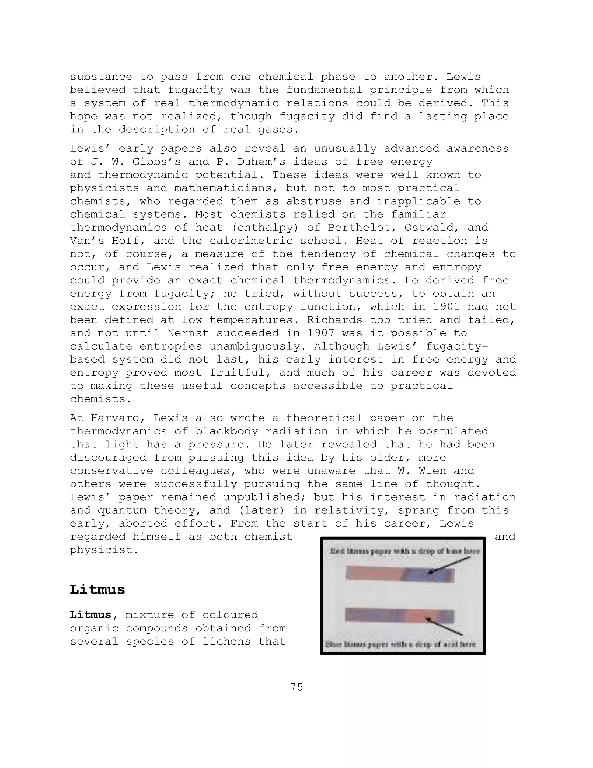 substance to pass from one chemical phase to another. Lewis
believed that fugacity was the fundamental principle from which
a system of real thermodynamic relations could be derived. This
hope was not realized, though fugacity did find a lasting place
in the description of real gases.
Lewis’ early papers also reveal an unusually advanced awareness
of J. W. Gibbs’s and P. Duhem’s ideas of free energy
and thermodynamic potential. These ideas were well known to
physicists and mathematicians, but not to most practical
chemists, who regarded them as abstruse and inapplicable to
chemical systems. Most chemists relied on the familiar
thermodynamics of heat (enthalpy) of Berthelot, Ostwald, and
Van’s Hoff, and the calorimetric school. Heat of reaction is
not, of course, a measure of the tendency of chemical changes to
occur, and Lewis realized that only free energy and entropy
could provide an exact chemical thermodynamics. He derived free
energy from fugacity; he tried, without success, to obtain an
exact expression for the entropy function, which in 1901 had not
been defined at low temperatures. Richards too tried and failed,
and not until Nernst succeeded in 1907 was it possible to
calculate entropies unambiguously. Although Lewis’ fugacity-
based system did not last, his early interest in free energy and
entropy proved most fruitful, and much of his career was devoted
to making these useful concepts accessible to practical
chemists.
At Harvard, Lewis also wrote a theoretical paper on the
thermodynamics of blackbody radiation in which he postulated
that light has a pressure. He later revealed that he had been
discouraged from pursuing this idea by his older, more
conservative colleagues, who were unaware that W. Wien and
others were successfully pursuing the same line of thought.
Lewis’ paper remained unpublished; but his interest in radiation
and quantum theory, and (later) in relativity, sprang from this
early, aborted effort. From the start of his career, Lewis
regarded himself as both chemist and
physicist.
Litmus
Litmus, mixture of coloured
organic compounds obtained from
several species of lichens that
75
 