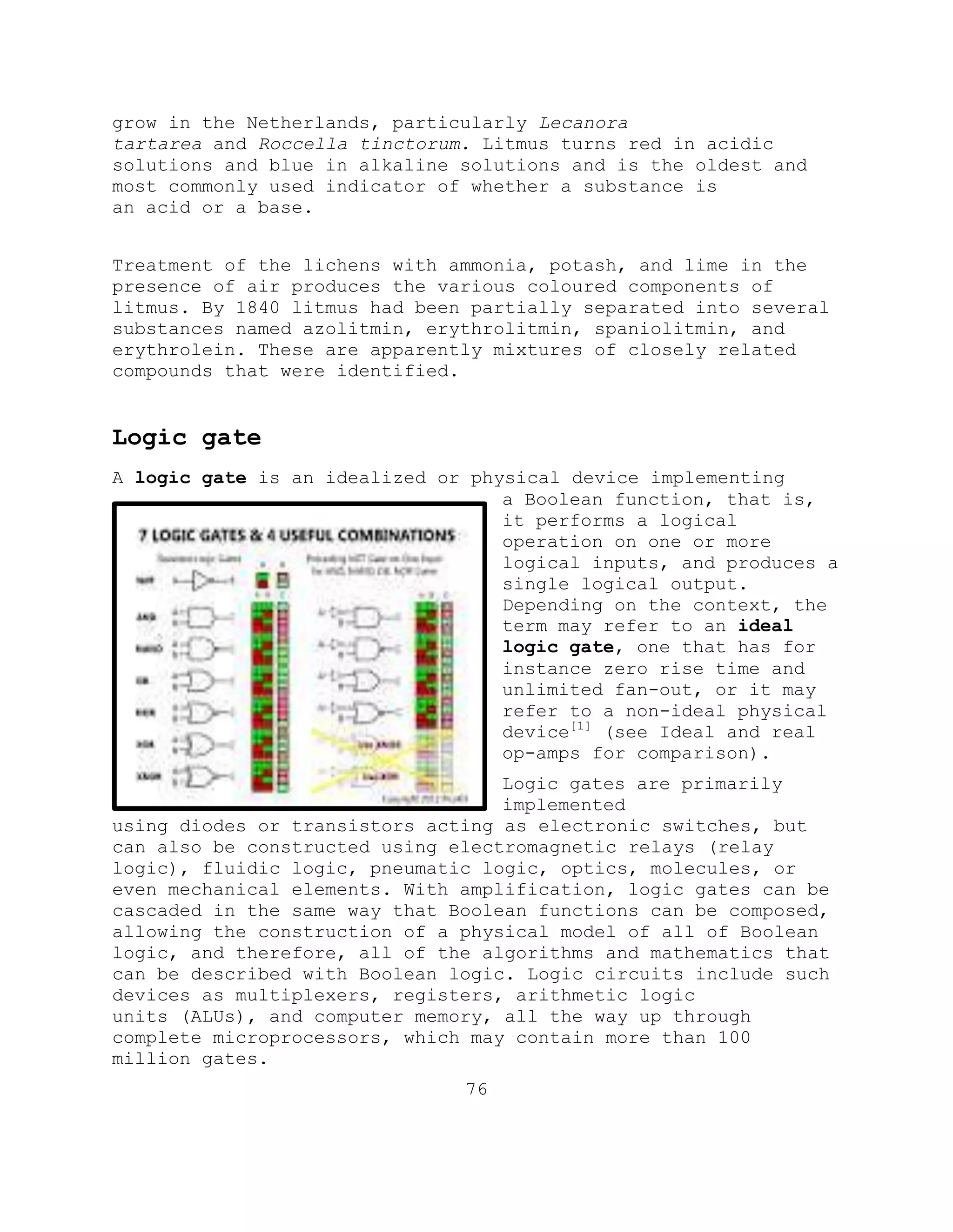 grow in the Netherlands, particularly Lecanora
tartarea and Roccella tinctorum. Litmus turns red in acidic
solutions and blue in alkaline solutions and is the oldest and
most commonly used indicator of whether a substance is
an acid or a base.
Treatment of the lichens with ammonia, potash, and lime in the
presence of air produces the various coloured components of
litmus. By 1840 litmus had been partially separated into several
substances named azolitmin, erythrolitmin, spaniolitmin, and
erythrolein. These are apparently mixtures of closely related
compounds that were identified.
Logic gate
A logic gate is an idealized or physical device implementing
a Boolean function, that is,
it performs a logical
operation on one or more
logical inputs, and produces a
single logical output.
Depending on the context, the
term may refer to an ideal
logic gate, one that has for
instance zero rise time and
unlimited fan-out, or it may
refer to a non-ideal physical
device[1]
(see Ideal and real
op-amps for comparison).
Logic gates are primarily
implemented
using diodes or transistors acting as electronic switches, but
can also be constructed using electromagnetic relays (relay
logic), fluidic logic, pneumatic logic, optics, molecules, or
even mechanical elements. With amplification, logic gates can be
cascaded in the same way that Boolean functions can be composed,
allowing the construction of a physical model of all of Boolean
logic, and therefore, all of the algorithms and mathematics that
can be described with Boolean logic. Logic circuits include such
devices as multiplexers, registers, arithmetic logic
units (ALUs), and computer memory, all the way up through
complete microprocessors, which may contain more than 100
million gates.
76
 