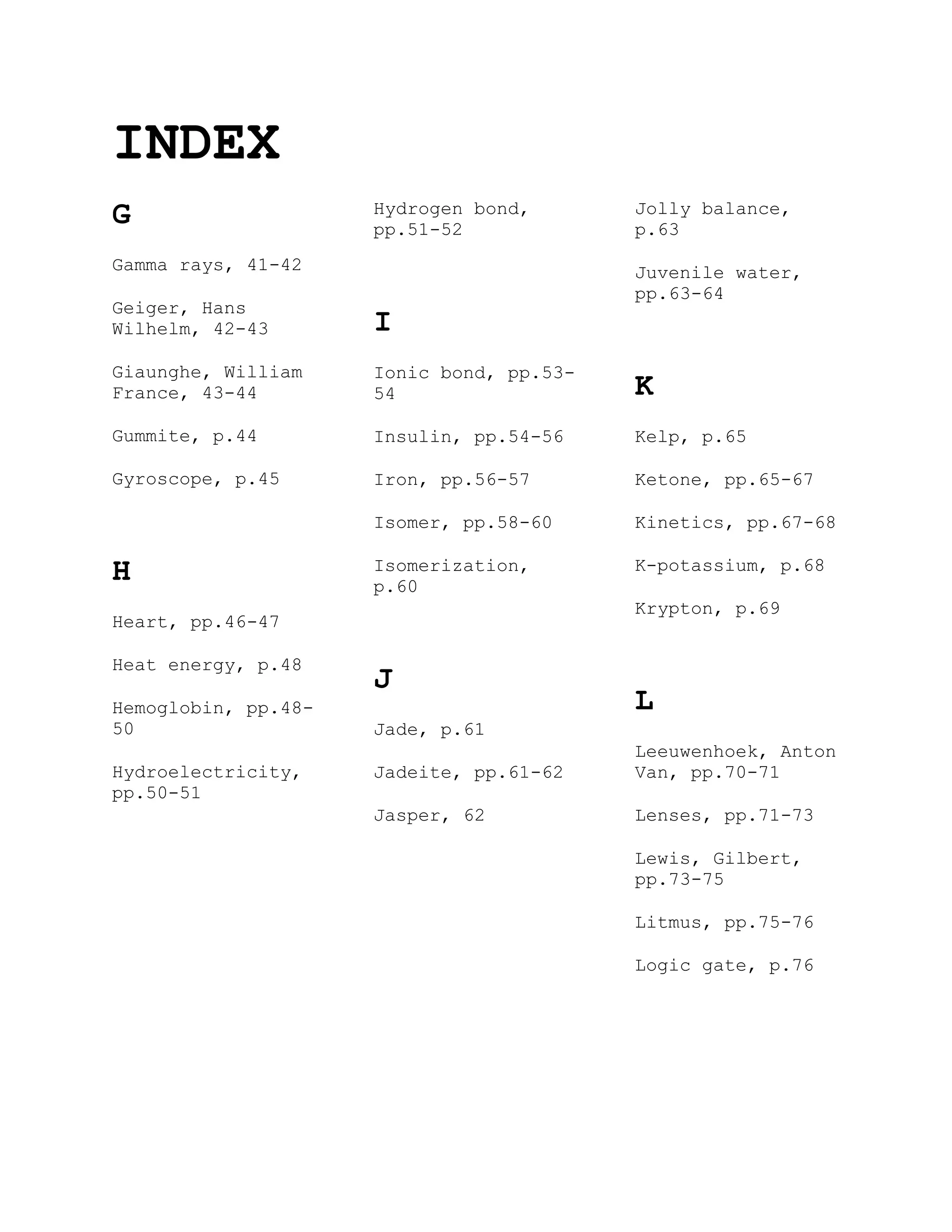INDEX
G
Gamma rays, 41-42
Geiger, Hans
Wilhelm, 42-43
Giaunghe, William
France, 43-44
Gummite, p.44
Gyroscope, p.45
H
Heart, pp.46-47
Heat energy, p.48
Hemoglobin, pp.48-
50
Hydroelectricity,
pp.50-51
Hydrogen bond,
pp.51-52
I
Ionic bond, pp.53-
54
Insulin, pp.54-56
Iron, pp.56-57
Isomer, pp.58-60
Isomerization,
p.60
J
Jade, p.61
Jadeite, pp.61-62
Jasper, 62
Jolly balance,
p.63
Juvenile water,
pp.63-64
K
Kelp, p.65
Ketone, pp.65-67
Kinetics, pp.67-68
K-potassium, p.68
Krypton, p.69
L
Leeuwenhoek, Anton
Van, pp.70-71
Lenses, pp.71-73
Lewis, Gilbert,
pp.73-75
Litmus, pp.75-76
Logic gate, p.76
 