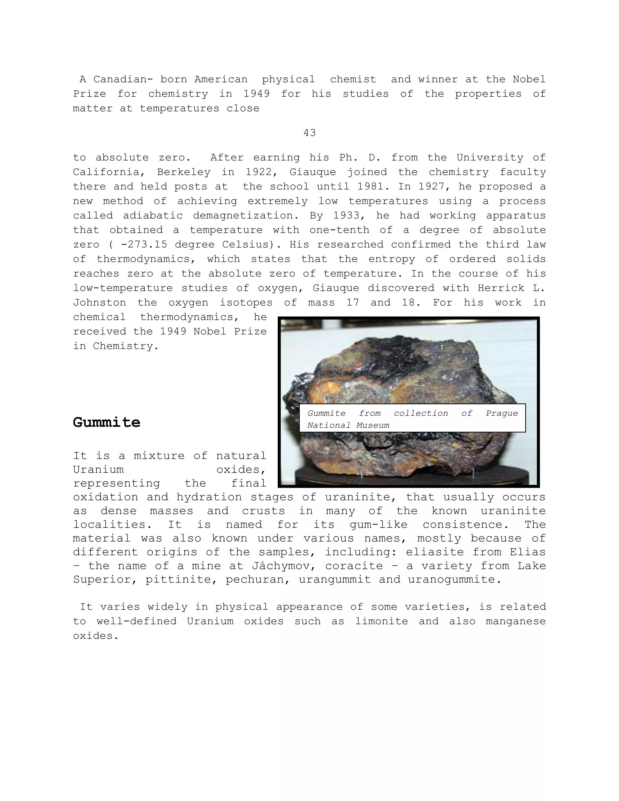 A Canadian- born American physical chemist and winner at the Nobel
Prize for chemistry in 1949 for his studies of the properties of
matter at temperatures close
43
to absolute zero. After earning his Ph. D. from the University of
California, Berkeley in 1922, Giauque joined the chemistry faculty
there and held posts at the school until 1981. In 1927, he proposed a
new method of achieving extremely low temperatures using a process
called adiabatic demagnetization. By 1933, he had working apparatus
that obtained a temperature with one-tenth of a degree of absolute
zero ( -273.15 degree Celsius). His researched confirmed the third law
of thermodynamics, which states that the entropy of ordered solids
reaches zero at the absolute zero of temperature. In the course of his
low-temperature studies of oxygen, Giauque discovered with Herrick L.
Johnston the oxygen isotopes of mass 17 and 18. For his work in
chemical thermodynamics, he
received the 1949 Nobel Prize
in Chemistry.
Gummite
It is a mixture of natural
Uranium oxides,
representing the final
oxidation and hydration stages of uraninite, that usually occurs
as dense masses and crusts in many of the known uraninite
localities. It is named for its gum-like consistence. The
material was also known under various names, mostly because of
different origins of the samples, including: eliasite from Elias
– the name of a mine at Jáchymov, coracite – a variety from Lake
Superior, pittinite, pechuran, urangummit and uranogummite.
It varies widely in physical appearance of some varieties, is related
to well-defined Uranium oxides such as limonite and also manganese
oxides.
Gummite from collection of Prague
National Museum
 