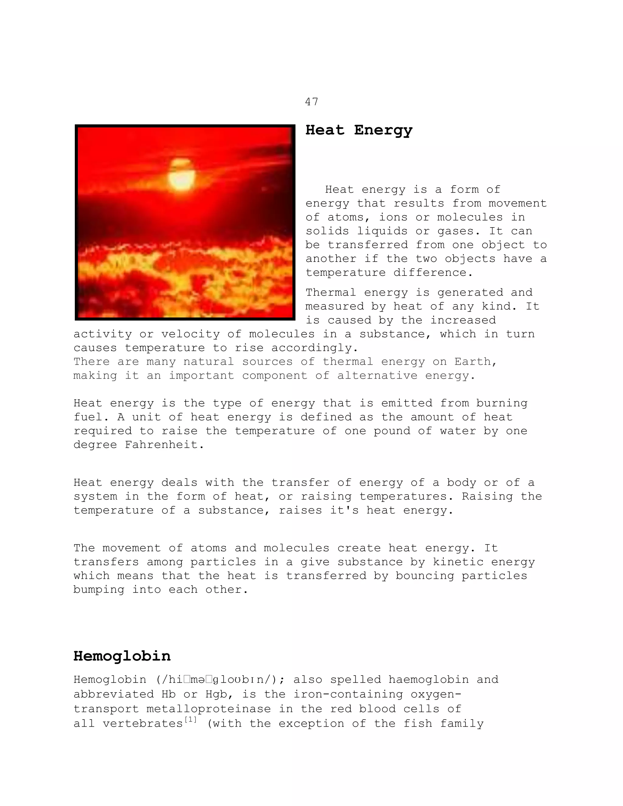 47
Heat Energy
Heat energy is a form of
energy that results from movement
of atoms, ions or molecules in
solids liquids or gases. It can
be transferred from one object to
another if the two objects have a
temperature difference.
Thermal energy is generated and
measured by heat of any kind. It
is caused by the increased
activity or velocity of molecules in a substance, which in turn
causes temperature to rise accordingly.
There are many natural sources of thermal energy on Earth,
making it an important component of alternative energy.
Heat energy is the type of energy that is emitted from burning
fuel. A unit of heat energy is defined as the amount of heat
required to raise the temperature of one pound of water by one
degree Fahrenheit.
Heat energy deals with the transfer of energy of a body or of a
system in the form of heat, or raising temperatures. Raising the
temperature of a substance, raises it's heat energy.
The movement of atoms and molecules create heat energy. It
transfers among particles in a give substance by kinetic energy
which means that the heat is transferred by bouncing particles
bumping into each other.
Hemoglobin
Hemoglobin (/hiːməːɡloʊbɪn/); also spelled haemoglobin and
abbreviated Hb or Hgb, is the iron-containing oxygen-
transport metalloproteinase in the red blood cells of
all vertebrates[1]
(with the exception of the fish family
 