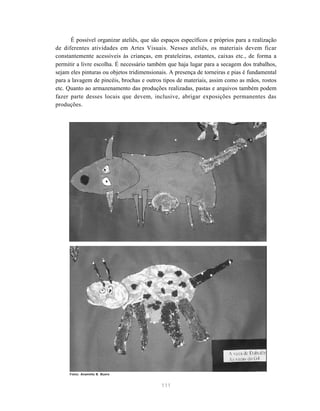 111
É possível organizar ateliês, que são espaços específicos e próprios para a realização
de diferentes atividades em Artes Visuais. Nesses ateliês, os materiais devem ficar
constantemente acessíveis às crianças, em prateleiras, estantes, caixas etc., de forma a
permitir a livre escolha. É necessário também que haja lugar para a secagem dos trabalhos,
sejam eles pinturas ou objetos tridimensionais. A presença de torneiras e pias é fundamental
para a lavagem de pincéis, brochas e outros tipos de materiais, assim como as mãos, rostos
etc. Quanto ao armazenamento das produções realizadas, pastas e arquivos também podem
fazer parte desses locais que devem, inclusive, abrigar exposições permanentes das
produções.
Fotos: Anamélia B. Buoro
 
