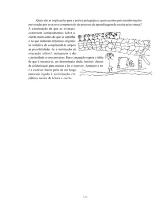 123
Quais são as implicações para a prática pedagógica e quais as principais transformações
provocadas por essa nova compreensão do processo de aprendizagem da escrita pela criança?
A constatação de que as crianças
constroem conhecimentos sobre a
escrita muito antes do que se supunha
e de que elaboram hipóteses originais
na tentativa de compreendê-la amplia
as possibilidades de a instituição de
educação infantil enriquecer e dar
continuidade a esse processo. Essa concepção supera a idéia
de que é necessário, em determinada idade, instituir classes
de alfabetização para ensinar a ler e escrever. Aprender a ler
e a escrever fazem parte de um longo
processo ligado à participação em
práticas sociais de leitura e escrita.
 