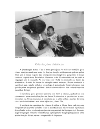 134
Orientações didáticas
A aprendizagem da fala se dá de forma privilegiada por meio das interações que a
criança estabelece desde que nasce. As diversas situações cotidianas nas quais os adultos
falam com a criança ou perto dela configuram uma situação rica que permite à criança
conhecer e apropriar-se do universo discursivo e dos diversos contextos nos quais a
linguagem oral é produzida. As conversas com o bebê nos momentos de banho, de
alimentação, de troca de fraldas são exemplos dessas situações. Nesses momentos, o
significado que o adulto atribui ao seu esforço de comunicação fornece elementos para
que ele possa, aos poucos, perceber a função comunicativa da fala e desenvolver sua
capacidade de falar.
É importante que o professor converse com bebês e crianças, ajudando-os a se
expressarem, apresentando-lhes diversas formas de comunicar o que desejam, sentem,
necessitam etc. Nessas interações, é importante que o adulto utilize a sua fala de forma
clara, sem infantilizações e sem imitar o jeito de a criança falar.
A ampliação da capacidade das crianças de utilizar a fala de forma cada vez mais
competente em diferentes contextos se dá na medida em que elas vivenciam experiências
diversificadas e ricas envolvendo os diversos usos possíveis da linguagem oral. Portanto,
eleger a linguagem oral como conteúdo exige o planejamento da ação pedagógica de forma
a criar situações de fala, escuta e compreensão da linguagem.
Iolanda Huzak
 