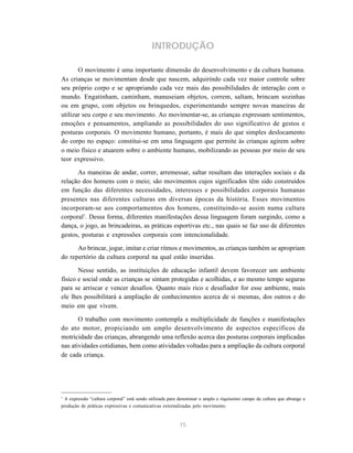 15
INTRODUÇÃO
O movimento é uma importante dimensão do desenvolvimento e da cultura humana.
As crianças se movimentam desde que nascem, adquirindo cada vez maior controle sobre
seu próprio corpo e se apropriando cada vez mais das possibilidades de interação com o
mundo. Engatinham, caminham, manuseiam objetos, correm, saltam, brincam sozinhas
ou em grupo, com objetos ou brinquedos, experimentando sempre novas maneiras de
utilizar seu corpo e seu movimento. Ao movimentar-se, as crianças expressam sentimentos,
emoções e pensamentos, ampliando as possibilidades do uso significativo de gestos e
posturas corporais. O movimento humano, portanto, é mais do que simples deslocamento
do corpo no espaço: constitui-se em uma linguagem que permite às crianças agirem sobre
o meio físico e atuarem sobre o ambiente humano, mobilizando as pessoas por meio de seu
teor expressivo.
As maneiras de andar, correr, arremessar, saltar resultam das interações sociais e da
relação dos homens com o meio; são movimentos cujos significados têm sido construídos
em função das diferentes necessidades, interesses e possibilidades corporais humanas
presentes nas diferentes culturas em diversas épocas da história. Esses movimentos
incorporam-se aos comportamentos dos homens, constituindo-se assim numa cultura
corporal1
. Dessa forma, diferentes manifestações dessa linguagem foram surgindo, como a
dança, o jogo, as brincadeiras, as práticas esportivas etc., nas quais se faz uso de diferentes
gestos, posturas e expressões corporais com intencionalidade.
Ao brincar, jogar, imitar e criar ritmos e movimentos, as crianças também se apropriam
do repertório da cultura corporal na qual estão inseridas.
Nesse sentido, as instituições de educação infantil devem favorecer um ambiente
físico e social onde as crianças se sintam protegidas e acolhidas, e ao mesmo tempo seguras
para se arriscar e vencer desafios. Quanto mais rico e desafiador for esse ambiente, mais
ele lhes possibilitará a ampliação de conhecimentos acerca de si mesmas, dos outros e do
meio em que vivem.
O trabalho com movimento contempla a multiplicidade de funções e manifestações
do ato motor, propiciando um amplo desenvolvimento de aspectos específicos da
motricidade das crianças, abrangendo uma reflexão acerca das posturas corporais implicadas
nas atividades cotidianas, bem como atividades voltadas para a ampliação da cultura corporal
de cada criança.
1
A expressão “cultura corporal” está sendo utilizada para denominar o amplo e riquíssimo campo da cultura que abrange a
produção de práticas expressivas e comunicativas externalizadas pelo movimento.
 