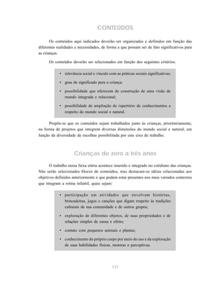 177
CONTEÚDOS
Os conteúdos aqui indicados deverão ser organizados e definidos em função das
diferentes realidades e necessidades, de forma a que possam ser de fato significativos para
as crianças.
Os conteúdos deverão ser selecionados em função dos seguintes critérios:
• relevância social e vínculo com as práticas sociais significativas;
• grau de significado para a criança;
• possibilidade que oferecem de construção de uma visão de
mundo integrada e relacional;
• possibilidade de ampliação do repertório de conhecimentos a
respeito do mundo social e natural.
Propõe-se que os conteúdos sejam trabalhados junto às crianças, prioritariamente,
na forma de projetos que integrem diversas dimensões do mundo social e natural, em
função da diversidade de escolhas possibilitada por este eixo de trabalho.
Crianças de zero a três anos
O trabalho nessa faixa etária acontece inserido e integrado no cotidiano das crianças.
Não serão selecionados blocos de conteúdos, mas destacam-se idéias relacionadas aos
objetivos definidos anteriormente e que podem estar presentes nos mais variados contextos
que integram a rotina infantil, quais sejam:
• participação em atividades que envolvam histórias,
brincadeiras, jogos e canções que digam respeito às tradições
culturais de sua comunidade e de outros grupos;
• exploração de diferentes objetos, de suas propriedades e de
relações simples de causa e efeito;
• contato com pequenos animais e plantas;
• conhecimento do próprio corpo por meio do uso e da exploração
de suas habilidades físicas, motoras e perceptivas.
 