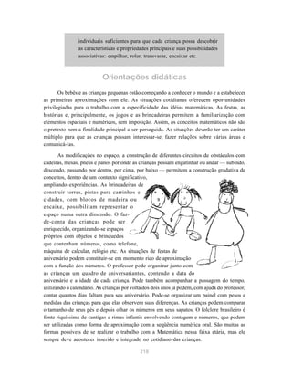 218
individuais suficientes para que cada criança possa descobrir
as características e propriedades principais e suas possibilidades
associativas: empilhar, rolar, transvasar, encaixar etc.
Orientações didáticas
Os bebês e as crianças pequenas estão começando a conhecer o mundo e a estabelecer
as primeiras aproximações com ele. As situações cotidianas oferecem oportunidades
privilegiadas para o trabalho com a especificidade das idéias matemáticas. As festas, as
histórias e, principalmente, os jogos e as brincadeiras permitem a familiarização com
elementos espaciais e numéricos, sem imposição. Assim, os conceitos matemáticos não são
o pretexto nem a finalidade principal a ser perseguida. As situações deverão ter um caráter
múltiplo para que as crianças possam interessar-se, fazer relações sobre várias áreas e
comunicá-las.
As modificações no espaço, a construção de diferentes circuitos de obstáculos com
cadeiras, mesas, pneus e panos por onde as crianças possam engatinhar ou andar — subindo,
descendo, passando por dentro, por cima, por baixo — permitem a construção gradativa de
conceitos, dentro de um contexto significativo,
ampliando experiências. As brincadeiras de
construir torres, pistas para carrinhos e
cidades, com blocos de madeira ou
encaixe, possibilitam representar o
espaço numa outra dimensão. O faz-
de-conta das crianças pode ser
enriquecido, organizando-se espaços
próprios com objetos e brinquedos
que contenham números, como telefone,
máquina de calcular, relógio etc. As situações de festas de
aniversário podem constituir-se em momento rico de aproximação
com a função dos números. O professor pode organizar junto com
as crianças um quadro de aniversariantes, contendo a data do
aniversário e a idade de cada criança. Pode também acompanhar a passagem do tempo,
utilizando o calendário. As crianças por volta dos dois anos já podem, com ajuda do professor,
contar quantos dias faltam para seu aniversário. Pode-se organizar um painel com pesos e
medidas das crianças para que elas observem suas diferenças. As crianças podem comparar
o tamanho de seus pés e depois olhar os números em seus sapatos. O folclore brasileiro é
fonte riquíssima de cantigas e rimas infantis envolvendo contagem e números, que podem
ser utilizadas como forma de aproximação com a seqüência numérica oral. São muitas as
formas possíveis de se realizar o trabalho com a Matemática nessa faixa etária, mas ele
sempre deve acontecer inserido e integrado no cotidiano das crianças.
 