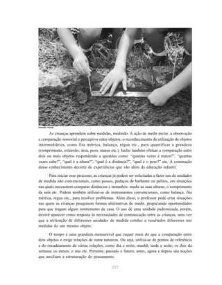 227
As crianças aprendem sobre medidas, medindo. A ação de medir inclui: a observação
e comparação sensorial e perceptiva entre objetos; o reconhecimento da utilização de objetos
intermediários, como fita métrica, balança, régua etc., para quantificar a grandeza
(comprimento, extensão, área, peso, massa etc.). Inclui também efetuar a comparação entre
dois ou mais objetos respondendo a questões como: “quantas vezes é maior?”, “quantas
vezes cabe?”, “qual é a altura?”, “qual é a distância?”, “qual é o peso?” etc. A construção
desse conhecimento decorre de experiências que vão além da educação infantil.
Para iniciar esse processo, as crianças já podem ser solicitadas a fazer uso de unidades
de medida não convencionais, como passos, pedaços de barbante ou palitos, em situações
nas quais necessitem comparar distâncias e tamanhos: medir as suas alturas, o comprimento
da sala etc. Podem também utilizar-se de instrumentos convencionais, como balança, fita
métrica, régua etc., para resolver problemas. Além disso, o professor pode criar situações
nas quais as crianças pesquisem formas alternativas de medir, propiciando oportunidades
para que tragam algum instrumento de casa. O uso de uma unidade padronizada, porém,
deverá aparecer como resposta às necessidades de comunicação entre as crianças, uma vez
que a utilização de diferentes unidades de medida conduz a resultados diferentes nas
medidas de um mesmo objeto.
O tempo é uma grandeza mensurável que requer mais do que a comparação entre
dois objetos e exige relações de outra natureza. Ou seja, utiliza-se de pontos de referência
e do encadeamento de várias relações, como dia e noite; manhã, tarde e noite; os dias da
semana; os meses; o ano etc. Presente, passado e futuro; antes, agora e depois são noções
que auxiliam a estruturação do pensamento.
Iolanda Huzak
 