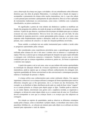238
com a observação da criança nos jogos e atividades e de seu entendimento sobre diferentes
domínios que vão além da própria Matemática. A avaliação terá a função de mapear e
acompanhar o pensamento da criança sobre noções matemáticas, isto é, o que elas sabem
e como pensam para reorientar o planejamento da ação educativa. Deve-se evitar a aplicação
de instrumentos tradicionais ou convencionais, como notas e símbolos com o propósito
classificatório, ou juízos conclusivos.
Os significados e pontos de vista infantis são dinâmicos e podem se modificar em
função das perguntas dos adultos, do modo de propor as atividades e do contexto nas quais
ocorrem. A partir do que observa, o professor deverá propor atividades para que as crianças
avancem nos seus conhecimentos. Deve-se levar em conta que, por um lado, há uma
diversidade de respostas possíveis a serem apresentadas pelas crianças, e, por outro, essas
respostas estão freqüentemente sujeitas a alterações, tendo em vista não só a forma como
pensam, mas a natureza do conceito e os tipos de situações-problema envolvidos.
Nesse sentido, a avaliação tem um caráter instrumental para o adulto e incide sobre
os progressos apresentados pelas crianças.
São consideradas como experiências prioritárias para a aprendizagem matemática
realizada pelas crianças de zero a três anos o contato com os números e a exploração do
espaço. Para isso, é preciso que as crianças participem de situações nas quais sejam utilizadas
a contagem oral, referências espaciais e temporais. Também é preciso que se criem
condições para que as crianças engatinhem, arrastem-se, pulem etc., de forma a explorarem
o máximo seus espaços.
A partir dos quatro e até os seis anos, uma vez que tenham tido muitas oportunidades
na instituição de educação infantil de vivenciar experiências envolvendo aprendizagens
matemáticas, pode-se esperar que as crianças utilizem conhecimentos da contagem oral,
registrem quantidades de forma convencional ou não convencional e comuniquem posições
relativas à localização de pessoas e objetos.
A criança utiliza seus conhecimentos para contar oralmente objetos. Um aspecto
importante a observar é se as crianças utilizam a contagem de forma espontânea para resolver
diferentes situações que se lhe apresentam, isto é, se fazem uso das ferramentas. Por
exemplo: se, ao distribuir os lápis, distribuem um de cada vez, tendo de fazer várias “viagens”
ou se contam primeiro as crianças para depois pegar os lápis. Também pode-se observar
se, ao contar objetos, sincronizam seus gestos com a seqüência recitada; se organizam a
contagem; se deixam de contar algum objeto ou se o contam mais de uma vez. O professor
deverá acompanhar os usos que as crianças fazem e os avanços que elas adquirem na
contagem.
Em relação ao registro de quantidades, pode-se observar as diferentes estratégias
usadas pelas crianças, como se desenham o próprio objeto, se desenham uma marca como
pauzinhos, bolinhas etc., se colocam um número para cada objeto ou se utilizam um único
numeral para representar o total de objetos.
 