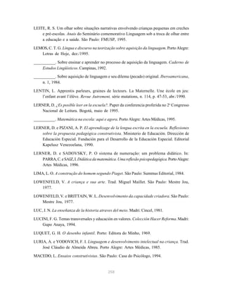 258
LEITE, R. S. Um olhar sobre situações narrativas envolvendo crianças pequenas em creches
e pré-escolas. Anais do Seminário comemorativo Linguagem sob a troca de olhar entre
a educação e a saúde. São Paulo: FMUSP, 1995.
LEMOS, C. T. G. Língua e discurso na teorização sobre aquisição da linguagem. Porto Alegre:
Letras de Hoje, dez./1995.
__________. Sobre ensinar e aprender no processo de aquisição da linguagem. Caderno de
Estudos Lingüísticos. Campinas, 1992.
__________. Sobre aquisição de linguagem e seu dilema (pecado) original. Iberoamericana,
n. 1, 1984.
LENTIN, L. Apprentis parleurs, graines de lecteurs. La Maternelle. Une école en jeu:
l’enfant avant l’élève. Revue Autrement, série mutations, n. 114, p. 47-53, abr./1990.
LERNER, D. ¿Es posible leer en la escuela?. Paper da conferencia proferida no 2o
Congresso
Nacional de Leitura. Bogotá, maio de 1995.
__________. Matemática na escola: aqui e agora. Porto Alegre: Artes Médicas, 1995.
LERNER, D. e PIZANI, A. P. El aprendizage de la lengua escrita en la escuela. Reflexiones
sobre la propuesta pedagógica construtivista. Ministerio de Educación. Dirección de
Educación Especial. Fundación para el Desarrollo de la Educación Especial. Editorial
Kapelusz Venezoelana, 1990.
LERNER, D. e SADOVSKY, P. O sistema de numeração: um problema didático. In:
PARRA,C.eSAIZ,I.Didática da matemática.Uma reflexão psicopedagógica.PortoAlegre:
Artes Médicas, 1996.
LIMA, L. O. A construção do homem segundo Piaget. São Paulo: Summus Editorial, 1984.
LOWENFELD, V. A criança e sua arte. Trad. Miguel Maillet. São Paulo: Mestre Jou,
1977.
LOWENFELD, V. e BRITTAIN, W. L. Desenvolvimento da capacidade criadora. São Paulo:
Mestre Jou, 1977.
LUC, J. N. La enseñanza de la historia atraves del meio. Madri: Cincel, 1981.
LUCINI, F. G. Temas transversales y educación en valores. Colección Hacer Reforma. Madri:
Gupo Anaya, 1994.
LUQUET, G. H. O desenho infantil. Porto: Editora do Minho, 1969.
LURIA, A. e YODOVICH, F. I. Linguagem e desenvolvimento intelectual na criança. Trad.
José Cláudio de Almeida Abreu. Porto Alegre: Artes Médicas, 1985.
MACEDO, L. Ensaios construtivistas. São Paulo: Casa do Psicólogo, 1994.
 