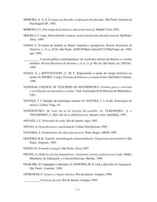 260
MOREIRA, A. A. A. O espaço do desenho: a educação do educador. São Paulo: Instituto de
Psicologia/USP, 1983.
MORENO, J. L. Psicologia de la musica e educación musical. Madrid: Visor, 1995.
MOURA, I. C. (org.). Musicalizando crianças: teoria e prática da educação musical. SãoPaulo:
Ática, 1989.
NADAI, E. O ensino de história no Brasil: trajetória e perspectiva. Revista Brasileira de
História, v. 13, n. 25/26. São Paulo: ANPUH/Marco Zero/SCT-CNPq/Finep, set. 1992/
ago. 1993.
__________. A escola pública contemporânea: Os currículos oficiais de história e o ensino
temático. Revista Brasileira de História, v. 6, n. 11, p. 99-116. São Paulo, set. 1985/fev.
1986.
NADAI, E. e BITTENCOURT, C. M. F. Repensando a noção de tempo histórico no
ensino. In: PINSKY, J. (org.). O ensino de história e a criação do fato.SãoPaulo:Contexto,
1988.
NATIONAL COUNCIL OF TEACHERS OF MATHEMATICS. Normas para o currículo
e a avaliação em matemática escolar. Trad. Associação de Professores de Matemática.
1991.
NATTIEZ, J. J. Situação da semiologia musical. In: NATTIEZ, J. J. et alli. Semiologia da
música. Lisboa: Vega, s/d.
NEMIROVSKY, M. Leer no es lo inverso de escribir. In: TEBEROSKY, A. e
TOLCHINSKY, L. Más allá de la alfabetización. Buenos Aires: Santillana, 1995.
NOVAES, I. C. Brincando de roda. Rio de Janeiro: Agir, 1983.
NÓVOA, A. Os professores e sua formação. Lisboa: Don Quixote, 1992.
OLIVEIRA, A. Fundamentos da educação musical. Porto Alegre: ABEM, 1993.
OLIVEIRA, M. K. Vygotsky. Aprendizagem e desenvolvimento. Um processo sócio-histórico.São
Paulo: Scipione, 1993.
OLSON, D. O mundo no papel. São Paulo: Ática, 1997.
ORTON, A. Didáctica de las matemáticas. Cuestiones, teoría y práctica en el aula. Madri:
Ministerio de Educación y Ciencia/Ediciones Morata, 1990.
OSAKABE, H. Linguagem e educação. In: MARTINS, M. H. (org.). Questões de linguagem.
São Paulo: Contexto, 1994.
OSTROWER, F. Acasos e criação artística. Rio de Janeiro: Campus, 1990.
__________. Universos da arte. Rio de Janeiro: Campus, 1983.
 