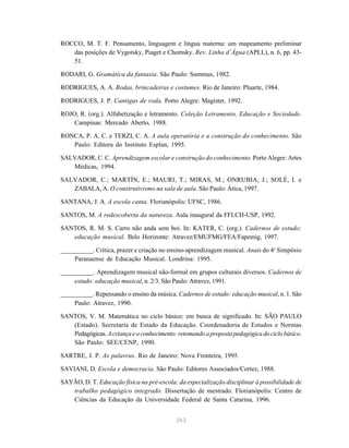 263
ROCCO, M. T. F. Pensamento, linguagem e língua materna: um mapeamento preliminar
das posições de Vygotsky, Piaget e Chomsky. Rev. Linha d’Água (APLL), n. 6, pp. 43-
51.
RODARI, G. Gramática da fantasia. São Paulo: Summus, 1982.
RODRIGUES, A. A. Rodas, brincadeiras e costumes. Rio de Janeiro: Pluarte, 1984.
RODRIGUES, J. P. Cantigas de roda. Porto Alegre: Magister, 1992.
ROJO, R. (org.). Alfabetização e letramento. Coleção Letramento, Educação e Sociedade.
Campinas: Mercado Aberto, 1988.
RONCA, P. A. C. e TERZI, C. A. A aula operatória e a construção do conhecimento. São
Paulo: Editora do Instituto Esplan, 1995.
SALVADOR, C. C. Aprendizagem escolar e construção do conhecimento. Porto Alegre: Artes
Médicas, 1994.
SALVADOR, C.; MARTÍN, E.; MAURI, T.; MIRAS, M.; ONRUBIA, J.; SOLÉ, I. e
ZABALA, A. O construtivismo na sala de aula. São Paulo: Ática, 1997.
SANTANA, J. A. A escola canta. Florianópolis: UFSC, 1986.
SANTOS, M. A redescoberta da natureza. Aula inaugural da FFLCH-USP, 1992.
SANTOS, R. M. S. Carro não anda sem boi. In: KATER, C. (org.). Cadernos de estudo:
educação musical. Belo Horizonte: Atravez/EMUFMG/FEA/Fapemig, 1997.
__________. Crítica, prazer e criação no ensino-aprendizagem musical. Anais do 4o
Simpósio
Paranaense de Educação Musical. Londrina: 1995.
__________. Aprendizagem musical não-formal em grupos culturais diversos. Cadernos de
estudo: educação musical, n. 2/3. São Paulo: Atravez, 1991.
__________. Repensando o ensino da música. Cadernos de estudo: educação musical, n. 1. São
Paulo: Atravez, 1990.
SANTOS, V. M. Matemática no ciclo básico: em busca de significado. In: SÃO PAULO
(Estado). Secretaria de Estado da Educação. Coordenadoria de Estudos e Normas
Pedagógicas.Acriançaeoconhecimento:retomandoapropostapedagógicadociclobásico.
São Paulo: SEE/CENP, 1990.
SARTRE, J. P. As palavras. Rio de Janeiro: Nova Fronteira, 1995.
SAVIANI, D. Escola e democracia. São Paulo: Editores Associados/Cortez, 1988.
SAYÃO, D. T. Educação física na pré-escola: da especialização disciplinar à possibilidade de
trabalho pedagógico integrado. Dissertação de mestrado. Florianópolis: Centro de
Ciências da Educação da Universidade Federal de Santa Catarina, 1996.
 