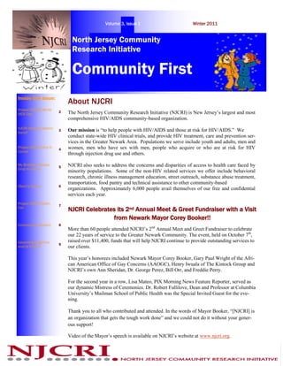 Volume 3, Issue 1                         Winter 2011


                               North Jersey Community
                               Research Initiative

                               Community First
Inside this issue:
                             About NJCRI
Project RENEW World
AIDS Day
                         2   The North Jersey Community Research Initiative (NJCRI) is New Jersey’s largest and most
                             comprehensive HIV/AIDS community-based organization.
NJCRI Holiday Celebra-
tions!!
                         3   Our mission is “to help people with HIV/AIDS and those at risk for HIV/AIDS.” We
                             conduct state-wide HIV clinical trials, and provide HIV treatment, care and prevention ser-
                             vices in the Greater Newark Area. Populations we serve include youth and adults, men and
Project ACESS Drop In
                         4   women, men who have sex with men, people who acquire or who are at risk for HIV
Center
                             through injection drug use and others.

My Brother’s Keeper
                         5   NJCRI also seeks to address the concerns and disparities of access to health care faced by
Drop In Center
                             minority populations. Some of the non-HIV related services we offer include behavioral
                             research, chronic illness management education, street outreach, substance abuse treatment,
                             transportation, food pantry and technical assistance to other community-based
Client’s Corner          6
                             organizations. Approximately 6,000 people avail themselves of our free and confidential
                             services each year.
Project WOW! Health
                         7
Fair
                             NJCRI Celebrates its 2nd Annual Meet & Greet Fundraiser with a Visit
                                            from Newark Mayor Corey Booker!!
Community Outreach       8
                             More than 60 people attended NJCRI’s 2nd Annual Meet and Greet Fundraiser to celebrate
                             our 22 years of service to the Greater Newark Community. The event, held on October 7th,
Upcoming Programs            raised over $11,400, funds that will help NJCRI continue to provide outstanding services to
                         9
and/or Events                our clients.

                             This year’s honorees included Newark Mayor Corey Booker, Gary Paul Wright of the Afri-
                             can American Office of Gay Concerns (AAOGC), Henry Iwuala of The Kintock Group and
                             NJCRI’s own Ann Sheridan, Dr. George Perez, Bill Orr, and Freddie Perry.

                             For the second year in a row, Lisa Mateo, PIX Morning News Feature Reporter, served as
                             our dynamic Mistress of Ceremonies. Dr. Robert Fullilove, Dean and Professor at Columbia
                             University’s Mailman School of Public Health was the Special Invited Guest for the eve-
                             ning.

                             Thank you to all who contributed and attended. In the words of Mayor Booker, “[NJCRI] is
                             an organization that gets the tough work done” and we could not do it without your gener-
                             ous support!

                             Video of the Mayor’s speech is available on NJCRI’s website at www.njcri.org.
 
